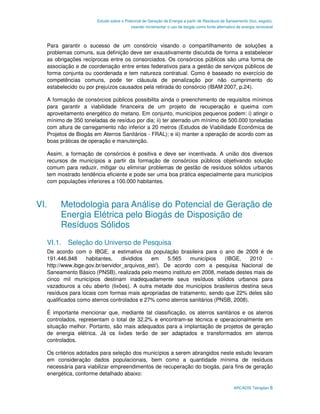 Estudo sobre o Potencial de Geração de Energia a partir de Resíduos de Saneamento (lixo, esgoto),
                                        visando incrementar o uso de biogás como fonte alternativa de energia renovável



  Para garantir o sucesso de um consórcio visando o compartilhamento de soluções a
  problemas comuns, sua definição deve ser exaustivamente discutida de forma a estabelecer
  as obrigações recíprocas entre os consorciados. Os consórcios públicos são uma forma de
  associação e de coordenação entre entes federativos para a gestão de serviços públicos de
  forma conjunta ou coordenada e tem natureza contratual. Como é baseado no exercício de
  competências comuns, pode ter cláusula de penalização por não cumprimento do
  estabelecido ou por prejuízos causados pela retirada do consórcio (IBAM 2007, p.24).

  A formação de consórcios públicos possibilita ainda o preenchimento de requisitos mínimos
  para garantir a viabilidade financeira de um projeto de recuperação e queima com
  aproveitamento energético do metano. Em conjunto, municípios pequenos podem: i) atingir o
  mínimo de 350 toneladas de resíduo por dia; ii) ter aterrado um mínimo de 500.000 toneladas
  com altura de carregamento não inferior a 20 metros (Estudos de Viabilidade Econômica de
  Projetos de Biogás em Aterros Sanitários - FRAL); e iii) manter a operação de acordo com as
  boas práticas de operação e manutenção.

  Assim, a formação de consórcios é positiva e deve ser incentivada. A união dos diversos
  recursos de municípios a partir da formação de consórcios públicos objetivando solução
  comum para reduzir, mitigar ou eliminar problemas de gestão de resíduos sólidos urbanos
  tem mostrado tendência eficiente e pode ser uma boa prática especialmente para municípios
  com populações inferiores a 100.000 habitantes.



VI.    Metodologia para Análise do Potencial de Geração de
       Energia Elétrica pelo Biogás de Disposição de
       Resíduos Sólidos
  VI.1. Seleção do Universo de Pesquisa
  De acordo com o IBGE, a estimativa da população brasileira para o ano de 2009 é de
  191.446.848     habitantes,    divididos  em     5.565   municípios    (IBGE,     2010 -
  http://www.ibge.gov.br/servidor_arquivos_est/). De acordo com a pesquisa Nacional de
  Saneamento Básico (PNSB), realizada pelo mesmo instituto em 2008, metade destes mais de
  cinco mil municípios destinam inadequadamente seus resíduos sólidos urbanos para
  vazadouros a céu aberto (lixões). A outra metade dos municípios brasileiros destina seus
  resíduos para locais com formas mais apropriadas de tratamento, sendo que 22% deles são
  qualificados como aterros controlados e 27% como aterros sanitários (PNSB, 2008).

  É importante mencionar que, mediante tal classificação, os aterros sanitários e os aterros
  controlados, representam o total de 32,2% e encontram-se técnica e operacionalmente em
  situação melhor. Portanto, são mais adequados para a implantação de projetos de geração
  de energia elétrica. Já os lixões terão de ser adaptados e transformados em aterros
  controlados.

  Os critérios adotados para seleção dos municípios a serem abrangidos neste estudo levaram
  em consideração dados populacionais, bem como a quantidade mínima de resíduos
  necessária para viabilizar empreendimentos de recuperação do biogás, para fins de geração
  energética, conforme detalhado abaixo:

                                                                                                 ARCADIS Tetraplan 6
 