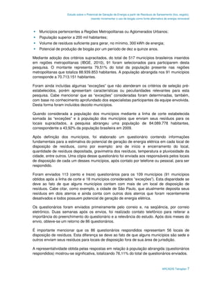 Estudo sobre o Potencial de Geração de Energia a partir de Resíduos de Saneamento (lixo, esgoto),
                                      visando incrementar o uso de biogás como fonte alternativa de energia renovável



    Municípios pertencentes a Regiões Metropolitanas ou Aglomerados Urbanos;
    População superior a 200 mil habitantes;
    Volume de resíduos suficiente para gerar, no mínimo, 300 kWh de energia;
    Potencial de produção de biogás por um período de dez a quinze anos.

Mediante adoção dos critérios supracitados, do total de 517 municípios brasileiros inseridos
em regiões metropolitanas (IBGE, 2010), 91 foram selecionados para participarem desta
pesquisa. O montante representa 79,51% do total da população presente nas regiões
metropolitanas que totaliza 88.939.853 habitantes. A população abrangida nos 91 municípios
corresponde a 70.713.151 habitantes.

Foram ainda incluídas algumas “exceções” que não atenderam os critérios de seleção pré-
estabelecidos, porém apresentam características ou peculiaridades relevantes para esta
pesquisa. Cabe mencionar que as “exceções” consideradas foram determinadas, também,
com base no conhecimento aprofundado dos especialistas participantes da equipe envolvida.
Desta forma foram incluídos dezoito municípios.

Quando considerada a população dos municípios mediante a linha de corte estabelecida
somada às “exceções” e à população dos municípios que enviam seus resíduos para os
locais supracitados, a pesquisa abrangeu uma população de 84.089.778 habitantes,
correspondente a 43,92% da população brasileira em 2009.

Após definição dos municípios, foi elaborado um questionário contendo informações
fundamentais para a estimativa do potencial de geração de energia elétrica em cada local de
disposição de resíduos, como por exemplo: ano de início e encerramento do local,
quantidade de resíduos depositada, gravimetria dos resíduos, temperatura e pluviosidade da
cidade, entre outros. Uma cópia desse questionário foi enviada aos responsáveis pelos locais
de disposição de cada um desses municípios, após contato por telefone ou pessoal, para ser
respondido.

Foram enviados 113 (cento e treze) questionários para os 109 municípios (91 municípios
obtidos após a linha de corte e 18 municípios considerados “exceções”). Esta disparidade se
deve ao fato de que alguns municípios contam com mais de um local de disposição de
resíduos. Cabe citar, como exemplo, a cidade de São Paulo, que atualmente deposita seus
resíduos em dois aterros e ainda conta com outros dois aterros que foram recentemente
desativados e todos possuem potencial de geração de energia elétrica.

Os questionários foram enviados primeiramente pelo correio e, na seqüência, por correio
eletrônico. Duas semanas após os envios, foi realizado contato telefônico para reiterar a
importância do preenchimento do questionário e a relevância do estudo. Após dois meses do
envio, obteve-se um retorno de 86 questionários.

É importante mencionar que os 86 questionários respondidos representam 56 locais de
disposição de resíduos. Esta diferença se deve ao fato de que alguns municípios são sede e
outros enviam seus resíduos para locais de disposição fora de sua área de jurisdição.

A representatividade obtida pelas respostas em relação à população abrangida (questionários
respondidos) mostrou-se significativa, totalizando 76,11% do total de questionários enviados.



                                                                                               ARCADIS Tetraplan 7
 