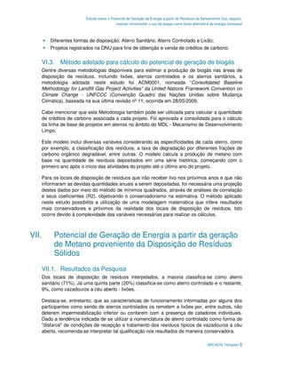 Estudo sobre o Potencial de Geração de Energia a partir de Resíduos de Saneamento (lixo, esgoto),
                                         visando incrementar o uso de biogás como fonte alternativa de energia renovável



       Diferentes formas de disposição: Aterro Sanitário, Aterro Controlado e Lixão;
       Projetos registrados na ONU para fins de obtenção e venda de créditos de carbono.


   VI.3. Método adotado para cálculo do potencial de geração de biogás
   Dentre diversas metodologias disponíveis para estimar a produção de biogás nas áreas de
   disposição de resíduos, incluindo lixões, aterros controlados e os aterros sanitários, a
   metodologia adotada neste estudo foi ACM0001, nomeada “Consolidated Baseline
   Methodology for Landfill Gás Project Activities” da United Nations Framework Convention on
   Climate Change - UNFCCC (Convenção Quadro das Nações Unidas sobre Mudança
   Climática), baseada na sua última revisão nº 11, ocorrida em 28/05/2009.

   Cabe mencionar que esta Metodologia também pode ser utilizada para calcular a quantidade
   de créditos de carbono associada a cada projeto. Foi aprovada e consolidada para o cálculo
   da linha de base de projetos em aterros no âmbito do MDL - Mecanismo de Desenvolvimento
   Limpo.

   Este modelo inclui diversas variáveis considerando as especificidades de cada aterro, como
   por exemplo, a classificação dos resíduos, a taxa de degradação por diferentes frações de
   carbono orgânico degradável, entre outras. O modelo calcula a produção de metano com
   base na quantidade de resíduos depositados em uma série histórica, começando com o
   primeiro ano após o início das atividades do projeto até o último ano do projeto.

   Para os locais de disposição de resíduos que irão receber lixo nos próximos anos e que não
   informaram as devidas quantidades anuais a serem depositadas, foi necessária uma projeção
   destes dados por meio do método de mínimos quadrados, através de análises de correlação
   e seus coeficientes (R2), objetivando o conservadorismo na estimativa. O método aplicado
   neste estudo possibilita a utilização de uma modelagem matemática que infere resultados
   mais conservadores e próximos da realidade dos locais de disposição de resíduos. Isto
   ocorre devido à complexidade das variáveis necessárias para realizar os cálculos.



VII.    Potencial de Geração de Energia a partir da geração
        de Metano proveniente da Disposição de Resíduos
        Sólidos
   VII.1. Resultados da Pesquisa
   Dos locais de disposição de resíduos interpelados, a maioria classifica-se como aterro
   sanitário (71%). Já uma quinta parte (20%) classifica-se como aterro controlado e o restante,
   9%, como vazadouros a céu aberto - lixões.

   Destaca-se, entretanto, que as características de funcionamento informadas por alguns dos
   participantes como sendo de aterros controlados os remetem a lixões por, entre outros, não
   deterem impermeabilização inferior ou contarem com a presença de catadores individuais.
   Dado a tendência indicada de se utilizar a nomenclatura de aterro controlado como forma de
   "disfarce" de condições de recepção e tratamento dos resíduos típicos de vazadouros a céu
   aberto, recomenda-se interpretar tal qualificação nos resultados de maneira conservadora.

                                                                                                  ARCADIS Tetraplan 9
 