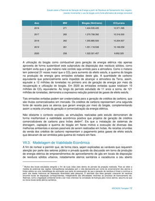 Estudo sobre o Potencial de Geração de Energia a partir de Resíduos de Saneamento (lixo, esgoto),
                                             visando incrementar o uso de biogás como fonte alternativa de energia renovável




             Ano                             MW                    Biogás (Nm3/ano)                   tCO2e/ano

             2016                            271                      1.404.535.435                   10.571.095

             2017                            265                      1.370.708.392                   10.316.500

             2018                            262                      1.355.885.500                   10.204.937

             2019                            261                      1.351.118.538                   10.169.059

             2020                            258                      1.322.321.457                    9.952.320



A utilização do biogás como combustível para geração de energia elétrica não apenas
aproveita de forma sustentável este subproduto da disposição dos resíduos sólidos, como
também evita que o gás metano nele contido seja emitido para a atmosfera. Como o metano
tem potencial 21 vezes maior que o CO2 para aumento do efeito estufa, a queima do biogás
na produção de energia gera emissões evitadas deste gás. A quantidade de carbono
equivalente que potencialmente seria impedido de alcançar a atmosfera da Terra, assim,
equivale a 12 milhões de toneladas no primeiro ano de geração de energia por meio da
recuperação e utilização do biogás. Em 2020 as emissões evitadas quase totalizam 10
milhões de CO2 equivalente. Ao longo do período estudado de 11 anos a soma, de 121
milhões de toneladas, demonstra a expressiva redução potencial de gases de efeito estufa.

Tais emissões evitadas podem ser credenciadas para a geração de créditos de carbono, que
são títulos comercializados em mercado. Os créditos de carbono representam uma segunda
fonte de receita para os aterros que geram energia por meio do biogás, complementando
assim a receita oriunda da geração e comercialização da energia elétrica.

Não obstante o contexto exposto, as simulações realizadas pelo estudo demonstram de
forma insofismável a viabilidade econômica positiva que projetos de geração de créditos
comercializáveis de carbono para lixões detêm2. Eis que a instalação de sistemas de
drenagem, captação e queima do biogás em flares motiva a execução de diversas das
melhorias ambientais e sociais passíveis de serem realizadas em lixões. As receitas oriundas
da venda dos créditos de carbono representam o pagamento pelos gases de efeito estufa
que deixaram de ser emitidos pela queima do metano em flare.


VII.3. Modelagem de Viabilidade Econômica
A fim de nortear e permitir que, de forma clara, sejam explicadas as variáveis que requerem
atenção por parte dos setores público e privado quando da discussão em torno da produção
de energia elétrica de empreendimentos de aproveitamento de gás em locais de disposição
de resíduos sólidos urbanos, notadamente aterros sanitários e vazadouros a céu aberto


2
   Muitos dos locais estudados atingirão o fim de suas vidas úteis dentro do período da projeção realizada. Para se obter a
medida do potencial das regiões metropolitanas estudadas sem o viés decrescente por conta do encerramento dos aterros e
lixões adotou-se uma metodologia de estimação que parte do pressuposto de que a geração de resíduos é linear e contínua a
partir dos dados históricos de disposição levantados pela pesquisa. É estimado que essa geração crescente de resíduos
encontre locais de disposição correspondentes, independente das dificuldades inerentes ao processo de licenciamento etc.
Ademais, como a legislação ambiental tende a ser mais criteriosa na concessão de licenças para novos aterros, assumiu-se que
os novos locais serão aterros sanitários.



                                                                                                     ARCADIS Tetraplan 12
 
