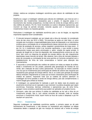 Estudo sobre o Potencial de Geração de Energia a partir de Resíduos de Saneamento (lixo, esgoto),
                                     visando incrementar o uso de biogás como fonte alternativa de energia renovável



(lixões), realizou-se complexa modelagem econômica para cálculo da viabilidade de tais
projetos.

Detalha-se a seguir a modelagem adotada para cálculos de viabilidade, que inicia-se com o
levantamento dos investimentos necessários para o projeto. O segundo passo é o
levantamento das receitas prospectivas, oriundas tanto da venda da energia elétrica como
dos créditos de carbono. Por fim, foram levantados os custos e despesas operacionais, que
incorrem ao longo do período simulado, incluindo aqueles com o financiamento dos
investimentos iniciais e os impostos gerados.

Particulares à modelagem da viabilidade econômica para o uso do biogás, os seguintes
importantes aspectos foram considerados:

   O intervalo temporal modelado, por ser tratado sob a ótica de mercado, foi considerado
   como de dez anos (de 2010 a 2020). Tal premissa se apóia em dois fatos: a) como
   compete aos municípios a responsabilidade pelos locais de disposição e os instrumentos
   jurídicos para a contratação de um empreendimento dessa natureza são a concessão ou
   contrato de prestação de serviços, ambos respeitam características de longo prazo . E
   por fim: b) o investimento inicial é de montante significativo, o que remete a prazos
   relativamente longos para plena amortização e, assim, atração de capital privado. A
   geração de biogás de um local de disposição não necessariamente encerra-se em dez
   anos, bem como as máquinas de geração de energia elétrica não são integralmente
   depreciadas nesse intervalo de tempo. Não obstante, sob a ótica de mercado adotada o
   prazo de concessão ou contratação de dez anos permite um horizonte compatível com o
   estabelecimento de linha de corte conservadora e factível para obtenção dos
   financiamentos.
   É assumida a comercialização dos créditos de carbono em todas as etapas da análise,
   desde o investimento em seu projeto, passando pela apropriação de receitas de sua
   venda, até a dedução de seus custos operacionais. Tal assunção se mostra coerente
   uma vez que os investimentos para certificação de créditos de carbono são marginais aos
   necessários para geração de energia elétrica. Isto é, os custos para geração de energia
   elétrica embutem integralmente os custos que se fariam necessários para certificação de
   créditos de carbono. Importante notar que os créditos de carbono adentram na
   modelagem de forma paralela à venda de energia elétrica, pois são complementares: o
   mesmo biogás gera ambas as receitas.
   A modelagem ora apresentada foi realizada a partir de dados reais de projetos que
   atualmente encontram-se em operação e que vivenciam na prática situações quer sejam
   econômicas, financeiras, técnicas, ambientais e operacionais que, de certa forma,
   agregam novos conceitos e parâmetros que podem ser aplicados em projetos futuros.
   Outrossim, cabe citar que embora A análise de viabilidade se fez sob a ótica de um
   investimento privado, isso é, com valores correntes de mercado, onde as receitas
   amortizam o investimento inicial, fazem frente ao fluxo de custos e despesas e por fim
   resultam em caixa livre.

     VII.3.1.   Investimentos
Seguindo modelagem de viabilidade econômica padrão, o primeiro passo se dá pelo
levantamento do investimento, e são diversos os necessários pois englobam as etapas
necessárias desde a captação do gás nos maciços de resíduos até a venda da energia

                                                                                            ARCADIS Tetraplan 13
 
