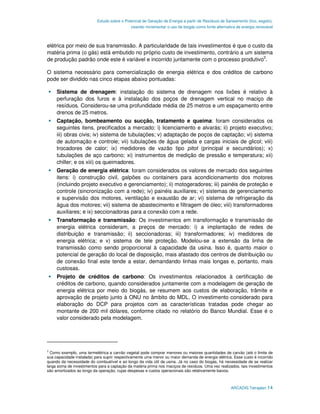 Estudo sobre o Potencial de Geração de Energia a partir de Resíduos de Saneamento (lixo, esgoto),
                                             visando incrementar o uso de biogás como fonte alternativa de energia renovável



elétrica por meio de sua transmissão. A particularidade de tais investimentos é que o custo da
matéria prima (o gás) está embutido no próprio custo de investimento, contrário a um sistema
de produção padrão onde este é variável e incorrido juntamente com o processo produtivo3.

O sistema necessário para comercialização de energia elétrica e dos créditos de carbono
pode ser dividido nas cinco etapas abaixo pontuadas:

     Sistema de drenagem: instalação do sistema de drenagem nos lixões é relativo à
     perfuração dos furos e à instalação dos poços de drenagem vertical no maciço de
     resíduos. Considerou-se uma profundidade média de 25 metros e um espaçamento entre
     drenos de 25 metros.
     Captação, bombeamento ou sucção, tratamento e queima: foram considerados os
     seguintes itens, precificados a mercado: i) licenciamento e alvarás; ii) projeto executivo;
     iii) obras civis; iv) sistema de tubulações; v) adaptação de poços de captação; vi) sistema
     de automação e controle; vii) tubulações de água gelada e cargas iniciais de glicol; viii)
     trocadores de calor; ix) medidores de vazão tipo pitot (principal e secundários); x)
     tubulações de aço carbono; xi) instrumentos de medição de pressão e temperatura; xii)
     chiller; e os xiii) os queimadores.
     Geração de energia elétrica: foram considerados os valores de mercado dos seguintes
     itens: i) construção civil, galpões ou containers para acondicionamento dos motores
     (incluindo projeto executivo e gerenciamento); ii) motogeradores; iii) painéis de proteção e
     controle (sincronização com a rede); iv) painéis auxiliares; v) sistemas de gerenciamento
     e supervisão dos motores, ventilação e exaustão de ar; vi) sistema de refrigeração da
     água dos motores; vii) sistema de abastecimento e filtragem de óleo; viii) transformadores
     auxiliares; e ix) seccionadoras para a conexão com a rede.
     Transformação e transmissão: Os investimentos em transformação e transmissão de
     energia elétrica consideram, a preços de mercado: i) a implantação de redes de
     distribuição e transmissão; ii) seccionadoras; iii) transformadores; iv) medidores de
     energia elétrica; e v) sistema de tele proteção. Modelou-se a extensão da linha de
     transmissão como sendo proporcional à capacidade da usina. Isso é, quanto maior o
     potencial de geração do local de disposição, mais afastado dos centros de distribuição ou
     de conexão final este tende a estar, demandando linhas mais longas e, portanto, mais
     custosas.
     Projeto de créditos de carbono: Os investimentos relacionados à certificação de
     créditos de carbono, quando considerados juntamente com a modelagem de geração de
     energia elétrica por meio do biogás, se resumem aos custos de elaboração, trâmite e
     aprovação de projeto junto à ONU no âmbito do MDL. O investimento considerado para
     elaboração do DCP para projetos com as características tratadas pode chegar ao
     montante de 200 mil dólares, conforme citado no relatório do Banco Mundial. Esse é o
     valor considerado pela modelagem.




3
  Como exemplo, uma termelétrica a carvão vegetal pode comprar menores ou maiores quantidades de carvão (até o limite de
sua capacidade instalada) para suprir respectivamente uma menor ou maior demanda de energia elétrica. Esse custo é incorrido
quando da necessidade do combustível e ao longo da vida útil da usina. Já no caso do biogás, há necessidade de se realizar
larga soma de investimentos para a captação da matéria prima nos maciços de resíduos. Uma vez realizados, tais investimentos
são amortizados ao longo da operação, cujas despesas e custos operacionais são relativamente baixos.



                                                                                                     ARCADIS Tetraplan 14
 