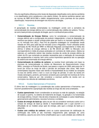 Estudo sobre o Potencial de Geração de Energia a partir de Resíduos de Saneamento (lixo, esgoto),
                                       visando incrementar o uso de biogás como fonte alternativa de energia renovável



Há uma significativa diferença entre locais de disposição classificados como aterros sanitários
e os classificados como vazadouros a céu aberto (lixões). Os aterros sanitários operam sob
as normas da NBR 8419/1984 e detêm obrigatoriamente, como premissa de sua própria
classificação, mecanismos de drenagem de chorume e de biogás.

     VII.3.1.    Receitas
A apropriação de receitas contempladas na modelagem condiz com a somatória da
comercialização de energia elétrica com a comercialização dos créditos de carbono. Tomou-
se como base primária a produção do biogás, que é o combustível para ambas.

    Comercialização de Energia Elétrica: como foi considerada a comercialização da
    energia elétrica sob a configuração de produtor independente, o local de disposição de
    resíduos que passa a vender energia pode optar por fazê-lo no mercado regulado (ARL)
    ou no mercado livre (ACL). Para fins da presente modelagem foi considerada venda
    rateada em 50% para cada tipo de mercado (Livre e Regulado). Foram utilizadas tarifas
    estimadas de R$ 145,00 por MWh no Mercado Regulado (correspondente à média dos
    últimos 3 leilões de energia elétrica) e de R$ 230,00 por MWh no Mercado Livre
    (correspondente à média de preços praticados em contratos de médio prazo). Adotou-se
    ademais um coeficiente redutor das receitas oriundas da venda de energia elétrica da
    ordem de 8% que contempla as paradas necessárias para a realização de manutenção
    dos equipamentos e motores, bem como outros imprevistos operativos tais na operação
    do sistema de transmissão de energia elétrica.
    Comercialização de créditos de carbono: as receitas foram estimadas com base na
    premissa de comercialização no âmbito do Mecanismo de Desenvolvimento Limpo
    (MDL), previstos no Protocolo de Quioto, que passou a vigorar em 2005, pelo preço de 10
    euros por tCO2e ao longo de todo o período de simulação (dez anos). Não foram
    contemplados reajustes nesse valor devido à impossibilidade de se modelar as variações
    na taxa de câmbio entre o real e o euro ao longo do período. O valor da receita em
    moeda estrangeira, portanto, permanece constante para acomodar tal incerteza de forma
    conservadora. Optou-se por não considerar a eventual partilha de receita com os
    municípios nos cálculos de viabilidade econômica.

     VII.3.2.    Custos Operacionais e Financeiros
O último item da modelagem é a consideração dos custos operacionais e financeiros, que
incorrem paralelamente à apropriação das receitas ao longo dos dez anos analisados.

    Custos operacionais: foram considerados os serviços na rede de captação, na estação
    de sucção e queima, no sistema de tratamento de biogás, na geração e na transmissão
    de energia elétrica. Incluem mão-de-obra (impostos de contratação e custos trabalhistas),
    gerenciamento administrativo, recursos humanos e contábeis.
    Custos de energia de back-up: optou-se por não se considerar eventuais custos com a
    compra de energia de back-up devido à imprevisibilidade com a qual ocorrem e a
    dificuldade de se modelar preço spot de energia, pelo qual a energia de back-up é
    adquirida.
    Custos com créditos de carbono: como os custos operacionais de viabilização da
    certificação dos CERs já são incorridos integralmente pela operação da usina
    termelétrica, assumiu-se como forma simplificadora que o custo atrelado aos créditos de

                                                                                              ARCADIS Tetraplan 15
 