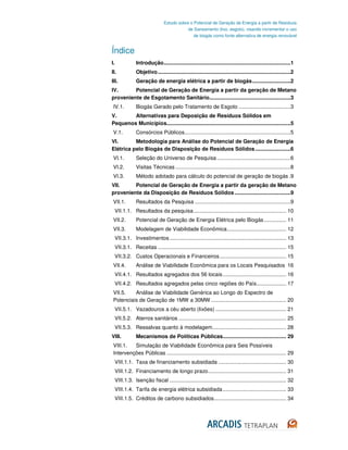 Estudo sobre o Potencial de Geração de Energia a partir de Resíduos
                                              de Saneamento (lixo, esgoto), visando incrementar o uso
                                                 de biogás como fonte alternativa de energia renovável


Índice
I.               Introdução ......................................................................................1
II.              Objetivo ..........................................................................................2
III.             Geração de energia elétrica a partir de biogás ..........................2
IV.      Potencial de Geração de Energia a partir da geração de Metano
proveniente de Esgotamento Sanitário.......................................................3
 IV.1.           Biogás Gerado pelo Tratamento de Esgoto ...................................3
V.      Alternativas para Deposição de Resíduos Sólidos em
Pequenos Municípios....................................................................................5
 V.1.            Consórcios Públicos........................................................................5
VI.       Metodologia para Análise do Potencial de Geração de Energia
Elétrica pelo Biogás de Disposição de Resíduos Sólidos ........................6
 VI.1.           Seleção do Universo de Pesquisa ..................................................6
 VI.2.           Visitas Técnicas ..............................................................................8
 VI.3.           Método adotado para cálculo do potencial de geração de biogás .9
VII.     Potencial de Geração de Energia a partir da geração de Metano
proveniente da Disposição de Resíduos Sólidos ......................................9
 VII.1.          Resultados da Pesquisa .................................................................9
     VII.1.1. Resultados da pesquisa ............................................................... 10
 VII.2.          Potencial de Geração de Energia Elétrica pelo Biogás ............... 11
 VII.3.          Modelagem de Viabilidade Econômica ........................................ 12
     VII.3.1. Investimentos ............................................................................... 13
     VII.3.1. Receitas ....................................................................................... 15
     VII.3.2. Custos Operacionais e Financeiros ............................................. 15
 VII.4.          Análise de Viabilidade Econômica para os Locais Pesquisados 16
     VII.4.1. Resultados agregados dos 56 locais ........................................... 16
     VII.4.2. Resultados agregados pelas cinco regiões do País .................... 17
 VII.5.   Análise de Viabilidade Genérica ao Longo do Espectro de
 Potenciais de Geração de 1MW a 30MW ................................................... 20
     VII.5.1. Vazadouros a céu aberto (lixões) ................................................ 21
     VII.5.2. Aterros sanitários ......................................................................... 25
     VII.5.3. Ressalvas quanto à modelagem .................................................. 28
VIII.            Mecanismos de Políticas Públicas........................................... 29
 VIII.1.  Simulação de Viabilidade Econômica para Seis Possíveis
 Intervenções Públicas ................................................................................. 29
     VIII.1.1. Taxa de financiamento subsidiada .............................................. 30
     VIII.1.2. Financiamento de longo prazo ..................................................... 31
     VIII.1.3. Isenção fiscal ............................................................................... 32
     VIII.1.4. Tarifa de energia elétrica subsidiada ........................................... 33
     VIII.1.5. Créditos de carbono subsidiados................................................. 34
 