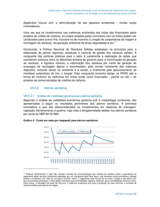 Estudo sobre o Potencial de Geração de Energia a partir de Resíduos de Saneamento (lixo, esgoto),
                                              visando incrementar o uso de biogás como fonte alternativa de energia renovável



dispêndios futuros com a administração de tais passivos ambientais - muitas vezes
irremediáveis.

Uma vez que os investimentos nas melhorias ambientais dos lixões são financiados pelos
projetos de crédito de carbono, os custos evitados pelos municípios com os lixões podem ser
canalizados para outros fins, inclusive os de incentivo à criação de cooperativas de triagem e
reciclagem de resíduos, recuperação ambiental de áreas degradadas e etc.11

Concluindo, a Política Nacional de Resíduos Sólidos estabelece os princípios para a
elaboração de planos regionais, estaduais e nacional de gestão dos resíduos sólidos. A
vanguarda das políticas públicas para o setor é justamente a realização de ações que
coordenem esforços entre os diferentes âmbitos de governo para: a minimização da geração
de resíduos; a logística reversa; a valorização dos resíduos por conta da geração de
empregos de reciclagem dignos e reconhecidos; pelo correto tratamento dos materiais
dispostos, evitando danos ao ambiente e à saúde; e finalmente pelo aproveitamento do
inevitável subproduto do lixo, o biogás. Esta vanguarda encontra abrigo na PNRS sob a
forma de incentivo às melhorias em lixões tendo como financiador - parcial ou não – de
projetos de comercialização de créditos de carbono.

       VII.5.2.        Aterros sanitários

VII.5.2.1. Análise de viabilidade genérica para aterros sanitários
Seguindo a análise de viabilidade econômica genérica sob a metodologia construída, são
apresentados a seguir os resultados pertinentes aos aterros sanitários. A premissa
orientadora é que são desconsiderados os investimentos em sistemas de drenagem,
captação, bombeamento e queima, haja vista a obrigatoriedade destes nos aterros sanitários
por conta da NBR 8419/1984.

Gráfico 5 - Custo em reais por megawatt para aterros sanitários




11
   Pode-se compreender o valor das receitas oriundas da comercialização dos créditos de carbono como o equivalente ao
pagamento pelos serviços ambientais prestados por um manguezal para filtrar água, criar barreiras contra enchentes e abrigar
peixes e crustáceos com valor de uso para o homem. Assim, o pagamento pelo serviço de se tratar o biogás e não deixar com
que sua emissão prejudique o clima global internaliza esta externalidade negativa. Ademais, gera externalidades positivas como,
entre outros, a drenagem de parte do chorume, a cobertura superficial que evita a produção de mais chorume, a emissão de
odores evitados pela queima do biogás.



                                                                                                       ARCADIS Tetraplan 25
 
