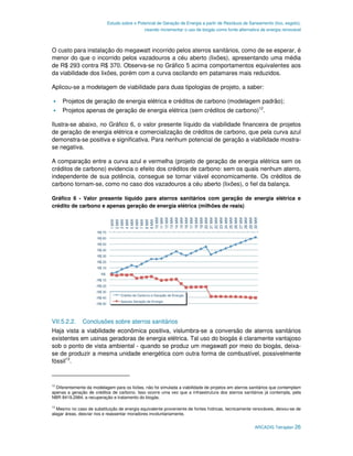 Estudo sobre o Potencial de Geração de Energia a partir de Resíduos de Saneamento (lixo, esgoto),
                                             visando incrementar o uso de biogás como fonte alternativa de energia renovável



O custo para instalação do megawatt incorrido pelos aterros sanitários, como de se esperar, é
menor do que o incorrido pelos vazadouros a céu aberto (lixões), apresentando uma média
de R$ 293 contra R$ 370. Observa-se no Gráfico 5 acima comportamentos equivalentes aos
da viabilidade dos lixões, porém com a curva oscilando em patamares mais reduzidos.

Aplicou-se a modelagem de viabilidade para duas tipologias de projeto, a saber:

     Projetos de geração de energia elétrica e créditos de carbono (modelagem padrão);
     Projetos apenas de geração de energia elétrica (sem créditos de carbono)12.

Ilustra-se abaixo, no Gráfico 6, o valor presente líquido da viabilidade financeira de projetos
de geração de energia elétrica e comercialização de créditos de carbono, que pela curva azul
demonstra-se positiva e significativa. Para nenhum potencial de geração a viabilidade mostra-
se negativa.

A comparação entre a curva azul e vermelha (projeto de geração de energia elétrica sem os
créditos de carbono) evidencia o efeito dos créditos de carbono: sem os quais nenhum aterro,
independente de sua potência, consegue se tornar viável economicamente. Os créditos de
carbono tornam-se, como no caso dos vazadouros a céu aberto (lixões), o fiel da balança.

Gráfico 6 - Valor presente líquido para aterros sanitários com geração de energia elétrica e
crédito de carbono e apenas geração de energia elétrica (milhões de reais)




VII.5.2.2.     Conclusões sobre aterros sanitários
Haja vista a viabilidade econômica positiva, vislumbra-se a conversão de aterros sanitários
existentes em usinas geradoras de energia elétrica. Tal uso do biogás é claramente vantajoso
sob o ponto de vista ambiental - quando se produz um megawatt por meio do biogás, deixa-
se de produzir a mesma unidade energética com outra forma de combustível, possivelmente
fóssil13.


12
  Diferentemente da modelagem para os lixões, não foi simulada a viabilidade de projetos em aterros sanitários que contemplam
apenas a geração de créditos de carbono. Isso ocorre uma vez que a infraestrutura dos aterros sanitários já contempla, pela
NBR 8419.2984, a recuperação e tratamento do biogás.

13
  Mesmo no caso de substituição de energia equivalente proveniente de fontes hídricas, tecnicamente renováveis, deixou-se de
alagar áreas, desviar rios e reassentar moradores involuntariamente.


                                                                                                     ARCADIS Tetraplan 26
 