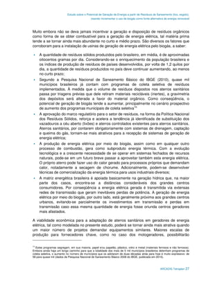 Estudo sobre o Potencial de Geração de Energia a partir de Resíduos de Saneamento (lixo, esgoto),
                                             visando incrementar o uso de biogás como fonte alternativa de energia renovável



Muito embora não se deva jamais incentivar a geração e disposição de resíduos orgânicos
como forma de se obter combustível para a geração de energia elétrica, tal matéria prima
tende a se tornar ainda mais abundante no curto e médio prazo. São diversos os fatores que
corroboram para a instalação de usinas de geração de energia elétrica pelo biogás, a saber:

     A quantidade de resíduos sólidos produzidos pelo brasileiro, em média, é de aproximadas
     oitocentos gramas por dia. Considerando-se o enriquecimento da população brasileira e
     os índices de produção de resíduos de países desenvolvidos, por volta de 1,2 quilos por
     dia, a quantidade de resíduos produzidos no país deve continuar aumentando, ao menos
     no curto prazo;
     Segundo a Pesquisa Nacional de Saneamento Básico do IBGE (2010), quase mil
     municípios brasileiros já contam com programas de coleta seletiva de resíduos
     implementados. À medida que o volume de resíduos dispostos nos aterros sanitários
     passa por triagens prévias que dele retiram materiais recicláveis (inertes), a gravimetria
     dos depósitos será alterada a favor do material orgânico. Como conseqüência, o
     potencial de geração de biogás tende a aumentar, principalmente no cenário prospectivo
     de aumento dos programas municipais de coleta seletiva14;
     A aprovação do marco regulatório para o setor de resíduos, na forma da Política Nacional
     dos Resíduos Sólidos, reforça e acelera a tendência já identificada de substituição dos
     vazadouros a céu aberto (lixões) e aterros controlados existentes para aterros sanitários.
     Aterros sanitários, por contarem obrigatoriamente com sistemas de drenagem, captação
     e queima do gás, tornam-se mais atrativos para a recepção de sistemas de geração de
     energia elétrica;
     A produção de energia elétrica por meio do biogás, assim como em qualquer outro
     processo de combustão, gera como subproduto energia térmica. Com a evolução
     tecnológica e a crescente necessidade de se operar em sistemas fechados de recursos
     naturais, pode-se em um futuro breve passar a aproveitar também esta energia elétrica.
     O próprio aterro pode fazer uso do calor gerado para processos próprios que demandam
     calor, notadamente a secagem de chorume. Adicionalmente, podem-se desenvolver
     técnicas de comercialização da energia térmica para usos industriais diversos;
     A matriz energética brasileira é apoiada basicamente na geração hídrica que, na maior
     parte dos casos, encontra-se a distâncias consideráveis dos grandes centros
     consumidores. Por conseqüência a energia elétrica gerada é transmitida via extensas
     redes de transmissão que geram inevitáveis perdas de potência. A geração de energia
     elétrica por meio do biogás, por outro lado, está geralmente próxima aos grandes centros
     urbanos, evitando-se parcialmente os investimentos em transmissão e perdas em
     transmissão caso essa mesma quantidade de energia fosse oriunda centros geradores
     mais afastados.

A viabilidade econômica para a adaptação de aterros sanitários em geradores de energia
elétrica, tal como modelada no presente estudo, poderá se tornar ainda mais atrativa quando
um maior número de projetos demandar equipamentos similares. Maiores escalas de
produção para fornecedores chave, como no caso dos motogeradores, possibilitarão

14
   Estes programas segregam, em sua maioria, papel e/ou papelão, plástico, vidro e metal (materiais ferrosos e não ferrosos).
Embora ainda haja um longo caminho para que a totalidade dos mais de 5 mil municípios brasileiros detenham programas de
coleta seletiva, o aumento no número de municípios que os adotaram de duas décadas atrás para hoje é muito expressivo: de
58 para quase mil (dados da Pesquisa Nacional de Saneamento Básico 2008 do IBGE, publicada em 2010).



                                                                                                     ARCADIS Tetraplan 27
 