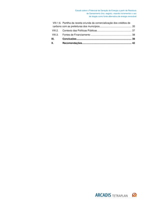 Estudo sobre o Potencial de Geração de Energia a partir de Resíduos
                                       de Saneamento (lixo, esgoto), visando incrementar o uso
                                          de biogás como fonte alternativa de energia renovável


 VIII.1.6. Partilha da receita oriunda da comercialização dos créditos de
 carbono com as prefeituras dos municípios ............................................... 35
VIII.2.    Contexto das Políticas Públicas................................................... 37
VIII.3.    Fontes de Financiamento ............................................................ 38
IX.        Conclusões ................................................................................. 39
X.         Recomendações......................................................................... 42
 