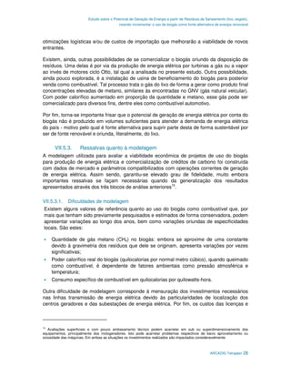 Estudo sobre o Potencial de Geração de Energia a partir de Resíduos de Saneamento (lixo, esgoto),
                                           visando incrementar o uso de biogás como fonte alternativa de energia renovável



otimizações logísticas e/ou de custos de importação que melhorarão a viabilidade de novos
entrantes.

Existem, ainda, outras possibilidades de se comercializar o biogás oriundo da disposição de
resíduos. Uma delas é por via da produção de energia elétrica por turbinas a gás ou a vapor
ao invés de motores ciclo Otto, tal qual a analisada no presente estudo. Outra possibilidade,
ainda pouco explorada, é a instalação de usina de beneficiamento do biogás para posterior
venda como combustível. Tal processo trata o gás do lixo de forma a gerar como produto final
concentrações elevadas de metano, similares às encontradas no GNV (gás natural veicular).
Com poder calorífico aumentado em proporção da quantidade e metano, esse gás pode ser
comercializado para diversos fins, dentre eles como combustível automotivo.

Por fim, torna-se importante frisar que o potencial de geração de energia elétrica por conta do
biogás não é produzido em volumes suficientes para atender a demanda de energia elétrica
do país - motivo pelo qual é fonte alternativa para suprir parte desta de forma sustentável por
ser de fonte renovável e oriunda, literalmente, do lixo.

      VII.5.3.       Ressalvas quanto à modelagem
A modelagem utilizada para avaliar a viabilidade econômica de projetos de uso do biogás
para produção de energia elétrica e comercialização de créditos de carbono foi construída
com dados de mercado e parâmetros compatibilizados com operações correntes de geração
de energia elétrica. Assim sendo, garantiu-se elevado grau de fidelidade, muito embora
importantes ressalvas se façam necessárias quando da generalização dos resultados
apresentados através dos três blocos de análise anteriores15.

VII.5.3.1.    Dificuldades de modelagem
Existem alguns valores de referência quanto ao uso do biogás como combustível que, por
mais que tenham sido previamente pesquisados e estimados de forma conservadora, podem
apresentar variações ao longo dos anos, bem como variações oriundas de especificidades
locais. São estes:

    Quantidade de gás metano (CH4) no biogás: embora se aproxime de uma constante
    devido à gravimetria dos resíduos que dele se originam, apresenta variações por vezes
    significativas;
    Poder calorífico real do biogás (quilocalorias por normal metro cúbico), quando queimado
    como combustível, é dependente de fatores ambientais como pressão atmosférica e
    temperatura;
    Consumo específico de combustível em quilocalorias por quilowatts-hora.

Outra dificuldade de modelagem corresponde à mensuração dos investimentos necessários
nas linhas transmissão de energia elétrica devido às particularidades de localização dos
centros geradores e das subestações de energia elétrica. Por fim, os custos das licenças e



15
   Avaliações superficiais e com pouco embasamento técnico podem acarretar em sub ou superdimensionamento dos
equipamentos, principalmente dos motogeradores. Isto pode acarretar problemas respectivos de baixo aproveitamento ou
ociosidade das máquinas. Em ambas as situações os investimentos realizados são impactados consideravelmente.



                                                                                                  ARCADIS Tetraplan 28
 