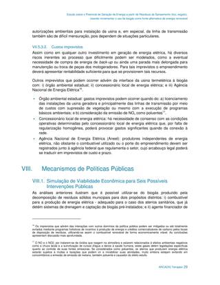 Estudo sobre o Potencial de Geração de Energia a partir de Resíduos de Saneamento (lixo, esgoto),
                                                 visando incrementar o uso de biogás como fonte alternativa de energia renovável



    autorizações ambientais para instalação da usina e, em especial, da linha de transmissão
    também são de difícil mensuração, pois dependem de situações particulares.

    VII.5.3.2.     Custos imprevistos
    Assim como em qualquer outro investimento em geração de energia elétrica, há diversos
    riscos inerentes ao processo que dificilmente podem ser modelados, como a eventual
    necessidade de compra de energia de back-up ou ainda uma parada mais delongada para
    manutenção ou troca de peças dos motogeradores. Para tais imprevistos o empreendimento
    deverá apresentar rentabilidade suficiente para que se provisionem tais recursos.

    Outros imprevistos que podem ocorrer advém da interface da usina termelétrica à biogás
    com: i) órgão ambiental estadual; ii) concessionário local de energia elétrica; e iii) Agência
    Nacional de Energia Elétrica16.

         Órgão ambiental estadual: gastos imprevistos podem ocorrer quando do: a) licenciamento
         das instalações da usina geradora e principalmente das linhas de transmissão por meio
         de custos com supressão de vegetação ou mesmo com a execução de programas
         básicos ambientais; e b) consideração da emissão de NOx como poluentes17.
         Concessionário local de energia elétrica: há necessidade de consenso com as condições
         operativas determinadas pelo concessionário local de energia elétrica que, por falta de
         regularização homogênea, poderá provocar gastos significantes quando da conexão à
         rede.
         Agência Nacional de Energia Elétrica (Aneel): produtores independentes de energia
         elétrica, não obstante o combustível utilizado ou o porte do empreendimento devem ser
         registrados junto à agência federal que regulamenta o setor, cujo arcabouço legal poderá
         se traduzir em imprevistos de custo e prazo.



VIII.      Mecanismos de Políticas Públicas
    VIII.1. Simulação de Viabilidade Econômica para Seis Possíveis
            Intervenções Públicas
    As análises anteriores ilustram que é possível utilizar-se do biogás produzido pela
    decomposição de resíduos sólidos municipais para dois propósitos distintos: i) combustível
    para a produção de energia elétrica - adequado para o caso dos aterros sanitários, que já
    detém sistemas de drenagem e captação de biogás pré-instalados; e ii) agente financiador de



    16
       Os imprevistos que advém das interações com outros domínios da política pública podem ser mitigados ou até totalmente
    evitados mediante programas holísticos de incentivo à produção de energia e créditos comercializáveis de carbono pelos locais
    de disposição de resíduos, utilizando-se assim o combustível renovável de forma economicamente viável. As conclusões
    apresentam discussão mais aprofundada.

    17
      O NO e o NO2, por tratarem-se de óxidos que reagem na atmosfera e estarem relacionados à efeitos ambientais negativos
    como a chuva ácida e a eutrofização de cursos d'água e danos à saúde humana, estes gases detém legislações específicas
    quanto ao controle de suas fontes emissoras. Se considerados como poluentes, os aterros que produzem energia elétrica
    estarão sujeitos à multas e taxações que podem vir a inviabilizar suas atividades, muito embora estejam evitando em
    concomitância a emissão de emissão de metano, também poluente e causador do efeito estufa.



                                                                                                         ARCADIS Tetraplan 29
 