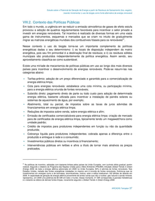 Estudo sobre o Potencial de Geração de Energia a partir de Resíduos de Saneamento (lixo, esgoto),
                                              visando incrementar o uso de biogás como fonte alternativa de energia renovável




VIII.2. Contexto das Políticas Públicas
Em todo o mundo, a urgência em se reduzir a emissão atmosférica de gases de efeito estufa
provocou a adoção de quadros regulamentares favoráveis para incentivar o setor privado a
investir em energias renováveis. Tal incentivo é realizado de diversas formas em uma vasta
gama de instrumentos, esquemas e mercados que se criam no intuito de gradualmente
migrar as matrizes energéticas mundiais dos combustíveis fósseis para os renováveis21.

Nesse contexto o uso do biogás torna-se um importante complemento às políticas
energéticas dadas o seu determinismo: i) os locais de disposição independem da matriz
energética, pois seu fim primordial é a destinação final de resíduos; e ii) os resíduos sólidos
municipais são produzidos independentemente da política energética. Assim sendo, seu
aproveitamento classifica-se como sustentável.

Existe uma miríade de mecanismos de políticas públicas em uso ao longo dos mais diversos
países para incentivar o desenvolvimento de energias renováveis. Pode-se resumi-las nas
categorias abaixo:

     Tarifas-prêmio: adoção de um preço diferenciado e garantido para a comercialização de
     energia elétrica limpa;
     Cota para energias renováveis: estabelece uma cota mínima, ou participação mínima,
     para a energia elétrica oriunda de fontes renováveis;
     Subsídio direto: pagamento direto de parte ou todo custo para adoção de determinada
     energia elétrica, bastante utilizada para incentivar a instalação de painéis solares ou
     sistemas de aquecimento de água, por exemplo;
     Abatimento, total ou parcial, de impostos sobre as taxas de juros advindas de
     financiamentos em energia elétrica limpa;
     Reduções de impostos sobre venda, sobre energia elétrica e afim;
     Emissão de certificados comercializáveis para energia elétrica limpa: criação de mercado
     para de certificados de energia elétrica limpa, tipicamente tendo um megawatt/hora como
     unidade padrão;
     Crédito de impostos para produtores independentes em função ou não da quantidade
     produzida;
     Cobrança líquida para produtores independentes: cobrada apenas a diferença entre o
     produzido e entregue à rede e o consumido;
     Investimentos públicos diretos ou incentivos à financiamento;
     Interveniências públicas em leilões e afins a título de tornar mais atrativos os preços
     praticados.




21
   As políticas de incentivo, adotadas com bastante ênfase pelos países da União Européia, vem surtindo efeito gradual, porém
notável. Segundo o relatório do Programa das Nações Unidas para o Meio Ambiente (PNUMA) intitulado Global Trends in Green
Energy 2009, de toda a energia elétrica adicionada em 2009 na União Européia, 60% é advinda de fontes renováveis. Nos
Estados Unidos, metade das fontes energéticas instaladas no mesmo ano é oriunda de fontes renováveis. Estima-se que os
investimentos em energias como a de biomassa, bicombustíveis, hídrica, solar e eólica totalizaram 162 bilhões de dólares em
2009. A capacidade de geração de energia elétrica proveniente de fontes outras que não a nuclear, gás natural e carvão mineral,
representou, em 2009 uma potência de 80 GW em todo o mundo. Desse montante, 31 GW correspondeu à grandes hidrelétricas
e o restante se obteve de demais fontes limpas, novamente segundo o Global Trends in Green Energy 2009.



                                                                                                       ARCADIS Tetraplan 37
 