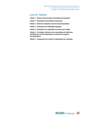 Estudo sobre o Potencial de Geração de Energia a partir de Resíduos
                                de Saneamento (lixo, esgoto), visando incrementar o uso
                                   de biogás como fonte alternativa de energia renovável



Lista de Tabelas
Tabela 1 - Resumo das principais informações da pesquisa

Tabela 2 - Resultados sumarizados da pesquisa
Tabela 3 - Potencial energético dos 56 locais pesquisados

Tabela 4 - Indicadores de viabilidade agregada

Tabela 5 - Indicadores de viabilidade econômica por região
Tabela 6 - Correlação indicativa entre quantidade de habitantes
atendidos por local de disposição e a potência energética
correspondente
Tabela 7 - Comparativo de custos de implantação por tipologia
 