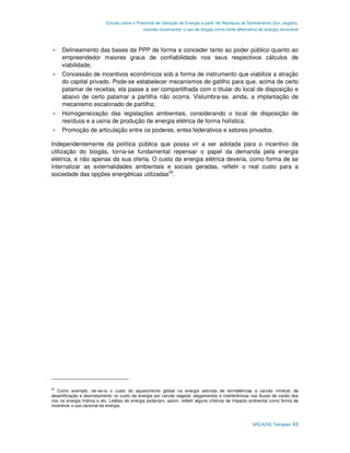 Estudo sobre o Potencial de Geração de Energia a partir de Resíduos de Saneamento (lixo, esgoto),
                                              visando incrementar o uso de biogás como fonte alternativa de energia renovável



     Delineamento das bases da PPP de forma a conceder tanto ao poder público quanto ao
     empreendedor maiores graus de confiabilidade nos seus respectivos cálculos de
     viabilidade;
     Concessão de incentivos econômicos sob a forma de instrumento que viabilize a atração
     do capital privado. Pode-se estabelecer mecanismos de gatilho para que, acima de certo
     patamar de receitas, ela passe a ser compartilhada com o titular do local de disposição e
     abaixo de certo patamar a partilha não ocorra. Vislumbra-se, ainda, a implantação de
     mecanismo escalonado de partilha;
     Homogeneização das legislações ambientais, considerando o local de disposição de
     resíduos e a usina de produção de energia elétrica de forma holística;
     Promoção de articulação entre os poderes, entes federativos e setores privados.

Independentemente da política pública que possa vir a ser adotada para o incentivo da
utilização do biogás, torna-se fundamental repensar o papel da demanda pela energia
elétrica, e não apenas da sua oferta. O custo da energia elétrica deveria, como forma de se
internalizar as externalidades ambientais e sociais geradas, refletir o real custo para a
sociedade das opções energéticas utilizadas29.




29
   Como exemplo, ter-se-ia o custo do aquecimento global na energia advinda de termelétricas a carvão mineral; de
desertificação e desmatamento no custo da energia por carvão vegetal; alagamentos e interferências nos fluxos de vazão dos
rios na energia hídrica e etc. Leilões de energia poderiam, assim, refletir alguns critérios de impacto ambiental como forma de
incentivar o uso racional da energia.



                                                                                                       ARCADIS Tetraplan 43
 