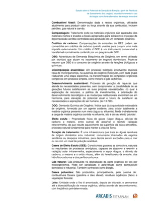 Estudo sobre o Potencial de Geração de Energia a partir de Resíduos
                                  de Saneamento (lixo, esgoto), visando incrementar o uso
                                     de biogás como fonte alternativa de energia renovável


Combustível fóssil: Denominação dada a restos orgânicos, utilizados
atualmente para produzir calor ou força através da sua combustão. Incluem
petróleo, gás natural e carvão.
Compostagem: Tratamento onde os materiais orgânicos são separados dos
materiais inertes e levados a locais apropriados para sofrerem o processo de
decomposição aeróbia controlada para produção de um composto orgânico.
Créditos de carbono: Compensações de emissões de GEE podem ser
convertidas em créditos de carbono quando usadas para cumprir uma meta
imposta externamente. Um crédito d GEE é um instrumento conversível e
transferível normalmente conferido por um programa de GEE.
DBO: Abreviatura de Demanda Bioquímica de Oxigênio, um termo utilizado
por técnicos que atuam no tratamento de esgotos domésticos. Pode-se
resumir que DBO é o consumo de oxigênio através de reações biológicas e
químicas.
Decomposição anaeróbica: Um processo biológico envolvendo diversos
tipos de microrganismos, na ausência do oxigênio molecular, com cada grupo
realizando uma etapa específica, na transformação de compostos orgânicos
complexos em produtos simples, como metano e gás carbônico.
Desenvolvimento sustentável: Processo de geração de riquezas que
atende às necessidades presentes, sem comprometer a possibilidade de as
gerações futuras satisfazerem as suas próprias necessidades, no qual a
exploração de recursos, a política de investimentos, a orientação do
desenvolvimento tecnológico e as mudanças institucionais encontram-se em
harmonia, para elevação do potencial atual e futuro de satisfazer as
necessidades e aspirações do ser humano. (lei 13.798).
DQO: Demanda Química de Oxigênio. Índice que dá a quantidade necessária
de oxigênio, fornecido por um agente oxidante, para oxidar totalmente a
matéria orgânica presente num meio (água ou efluente). Mede indiretamente
a carga de matéria orgânica contida no efluente, isto é de seu efeito poluidor.
Efeito estufa – Propriedade física de gases (vapor d’água, dióxido de
carbono e metano, entre outros) de absorver e reemitir radiação
infravermelha, de que resulte aquecimento da superfície da baixa atmosfera,
processo natural fundamental para manter a vida na Terra.
Estação de tratamento: É uma infraestrutura que trata as águas residuais
de origem doméstica e/ou industrial, comumente chamadas de esgotos
sanitários ou despejos industriais, para depois serem escoadas para o mar
ou rio com um nível de poluição aceitável.
Gases de Efeito Estufa (GEE): Constituintes gasosos as atmosfera, naturais
ou resultantes de processos antrópicos, capazes de absorver e reemitir a
radiação solar infravermelha, especialmente o vapor d’água, o dióxido de
carbono, o metano e o oxido nitroso, além do hexafluoreto de enxofre, dos
hidrofluorcarbonos e dos perfluorcarbonos.
Gás natural: Gás produzido na degradação da parte orgânica do lixo por
microrganismos. Pode ser canalizado e aproveitado como combustível
doméstico e industrial. Também conhecido como biogás.
Gases poluentes: São produzidos, principalmente, pela queima de:
combustíveis fósseis (gasolina e óleo diesel), resíduos orgânicos (lixos) e
vegetação florestal.
Leira: Unidade onde o lixo é amontoado, depois de triturado, e permanece
até a bioestabilização da massa orgânica, obtida através do seu reviramento,
com freqüência pré-determinada.
 