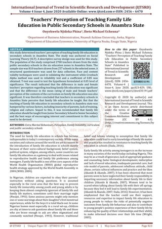 International Journal of Trend in Scientific Research and Development (IJTSRD)
Volume 4 Issue 4, June 2020 Available Online: www.ijtsrd.com e-ISSN: 2456 – 6470
@ IJTSRD | Unique Paper ID – IJTSRD31191 | Volume – 4 | Issue – 4 | May-June 2020 Page 823
Teachers’ Perception of Teaching Family Life
Education in Public Secondary Schools in Anambra State
Onyekwelu Njideka Phina1, Ibeto Michael Uchenna2
1Department of Business Administration, Nnamdi Azikiwe University, Awka, Nigeria
2Department of Education Economics, University of Nigeria Nsuka, Enugu State, Nigeria
ABSTRACT
this study determined teachers’ perception of teachingfamilylifeeducationin
secondary schools in Anambra State. The study was anchored on Social
Learning Theory (SLT). A descriptive survey design was used for this study.
The population of the study comprised 2700 teachers drawn from the state
public secondary schools in the six education zones in Anambra State. The
sample size was 810 teachers drawn from 257 schools in theselectedzones.A
structured questionnaire was used for data collection. Face and content
validity techniques were used in validating the instrument while Cronbach
Alpha method was used in reliability test and a coefficient of 0.85 was
obtained. T-test was used to test the hypotheses formulated at 0.05 level of
significance. The result indicated that the difference in male and female
teachers’ perception regarding teaching family life education was significant
and that the difference in the mean rating of male and female teachers’
perception of the contents of the curriculum on family life education was also
significant. It was therefore concluded that teachers in secondary schools in
Anambra State perceive that family life education be taught. But that the
teaching of family life education in secondary schools in Anambra state was
hampered by various factors, including insecurity of parents, lack of training,
religion and culture. Sequel to this, it was recommended that family life
education should be taught from Junior SecondarySchool toSeniorSecondary
and the best ways of encouraging interest and commitment to this subject
need to be devised.
KEYWORDS: Extra Marital Behaviours, Perception, Family Instability, curriculum
and public secondary schools
How to cite this paper: Onyekwelu
Njideka Phina | Ibeto Michael Uchenna
"Teachers’ Perception of Teaching Family
Life Education in Public Secondary
Schools in Anambra
State" Published in
International Journal
of Trend in Scientific
Research and
Development
(ijtsrd), ISSN: 2456-
6470, Volume-4 |
Issue-4, June 2020, pp.823-829, URL:
www.ijtsrd.com/papers/ijtsrd31191.pdf
Copyright © 2020 by author(s) and
International Journal ofTrendinScientific
Research and Development Journal. This
is an Open Access article distributed
under the terms of
the Creative
CommonsAttribution
License (CC BY 4.0)
(http://creativecommons.org/licenses/by
/4.0)
INTRODUCTION
The need for family life education in schools has become
indispensable in today’s contemporary society. While many
societies and cultures around the world are yettoconsentto
the introduction of family life education in schools mostly
because of their socio-cultural background, belief system,
political system, religion, among others, some countries see
family life education as a gateway to deal with issues related
to reproductive health and family life preference among
teenagers. Family life health is one of five core aspects of the
World Health Organization (WHO) global reproductive
health strategy approved by the World Health Assembly in
2004 (WHO, 2004).
In Nigerian, children are expected to obey their parents’
instruction without asking questions. It is assumed
especially in the rural area that the best way to prevent
family life immorality among youth and young adults is by
keeping them almost completely ignorant of family life and
family life matters, sometimes until their marriage night
(Nwajei, 1993). Some anxious parents might only mention
one or some warnings about their daughter’sfirstmenstrual
experiences, while for the boys it is total black-out. In some
Nigerian homes most especially in a rural set-up, children
are shy at times to ask questions about family life and those
who are brave enough to ask are often stigmatized and
constantly watched (Nwajei, 1993). However, traditional
belief and taboos relating to assumption that family life
education could lead to early knowledge offamilylifematter
and practice has resulted in resistance to teachingfamilylife
education in schools (Dada, 2016).
Early family life activity among teenagers is on the increase
in many societies of the world today including Nigeria. This
may be as a result of ignorance, lack of appropriateguidance
and counseling, faster biological development, indiscipline
and lack of moral education, inadequate parental care, bad
role model of parents, adolescent rebellious attitude, child
abuse, certain cultural influences and practice and the likes
(Akande & Akande, 2007). It has been observed that most
parents seem to have neglected their familyresponsibility in
imparting necessary information about family life to their
children (Akande & Akande, 2007). Women tend to be
scared when talking about family life with their off springs
because they feel it will lead to family life experimentation.
(Akande & Akande, 2007; Dada, 2016). However, it hasbeen
emphasized that the teacher could use their support,
resources and expertise to impact family life education to
young people to reduce the risks of potentially negative
outcomes from family life behaviour and also to contribute
to young people’s positive experience of their family life by
enhancing the quality of their relationships and their ability
to make informed decision over their life time (Wright,
2005).
IJTSRD31191
 
