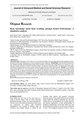 Gulia SK et al. Basic knowledge about Bone Grafting amongst Dental Professionals.
32
Journal of Advanced Medical and Dental Sciences Research |Vol. 8|Issue 4| April 2020
Journal of Advanced Medical and Dental Sciences Research
@Society of Scientific Research and Studies
Journal home page: www.jamdsr.com doi: 10.21276/jamdsr Index Copernicus value = 82.06
Original Research
Basic knowledge about Bone Grafting amongst Dental Professionals: A
Qualitative analysis
Sunil Kumar Gulia1
, Nagarathna PJ2
, Mohd Abdul Qayyum3
, Vikranth Shetty4
, Ashish Uppal5
, Anip Kumar
Roy6
, Rahul Vinay Chandra Tiwari7
1
Senior Lecturer, Oral and Maxillofacial Surgery, SGT University, Gurugram, Badli, Jhajjar, Haryana;
2
Professor & HOD Department of Pedodontics and Preventive Dentistry, Chattisgarh Dental College and
Research Institute, Rajnandgaon;
3
Dental Surgeon, Pro Dent Advanced Dental Care, Hyderabad, Telangana;
4
Professor, Department of Orthodontics, Tatyasaheb Kore Dental College and Research Centre, New Pargaon,
Kolhapur, Maharashtra;
5
JR III, Dept of Oral and Maxillofacial Surgery, Sardar Patel Post Graduate Institute of Dental & Medical
Sciences. Lucknow, Uttar Pradesh;
6
Reader, Department of Prosthodontics, Institute of dental sciences, Bareilly, Uttar Pradesh, India;
7
Consultant Oral & Maxillofacial Surgeon, CLOVE Dental & OMNI Hospitals, Visakhapatnam, Andhra
Pradesh, India.
ABSTRACT:
Aim of the Study: The purpose of the study was to assess the knowledge of various dental professionals (graduate and post-
graduate) for the usage of bone grafts in various surgical processes in dentistry. Methodology: A questionnaire-based survey
was conducted amongst 100 Dental professionals which consisted of 30 female and 70 male dentists over a period of 1 year.
The survey group consisted of around 45 specialist dentists. The questions consisted of their viewpoints about bone grafts,
indications, contraindications as well as success rates of the grafts they use in their clinical practice. Results: It was seen that
many general dentists were not accustomed to do bone grafting procedures and they refer it to specialty dentists (which
comprised of 34% of survey clinicians) as these procedures are technique sensitive. Almost half of clinicians (45%) would
prefer synthetic bone substitute especially hydroxyapatite ceramic material to avoid bone graft surgery which is solely based
upon their patient preference. Conclusion: Armed with proper information, the general dentist can be a better judge of the
techniques and materials used as well as to prepare the clinician for counseling patients on the surgical procedures to be
performed.
Key words Bone graft, Bone substitutes, Biomaterials.
Received: 25 February, 2020 Accepted: 13 March, 2020
Corresponding author: Dr. Sunil Kumar Gulia, Senior Lecturer, Oral and Maxillofacial Surgery, SGT
University, Gurugram, Badli, Jhajjar, Haryana
This article may be cited as: Gulia SK, PJ Nagarathna, Qayyum MA, Shetty V, Uppal A, Roy AK, Tiwari
RVC. Basic knowledge about Bone Grafting amongst Dental Professionals: A Qualitative analysis. J Adv Med
Dent Scie Res 2020;8(4):32-35.
INTRODUCTION
Bone defect area can occur in the oral cavity as a
result of diverse factors such as; tooth extraction,
periodontal disease, trauma, cyst, tumor and infection.
The key aims of the treatment planning in these cases
are renovation of esthetic and functional
rehabilitation. The triumph of different types of
prosthetic and implant therapy is reliant on the
available bone quality and quantity. Currently
numerous types of bone graft substitutes are available
which enable the treatment planning and may also
confuse the user. Consequently, for a proper selection
and positive application, a clear understanding of
biological requirements of the bone defect site and
physico-chemical properties of bone graft substitutes
is vital.1
The inadequate quantity of bone is due to
(e) ISSN Online: 2321-9599; (p) ISSN Print: 2348-6805
 