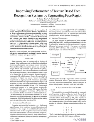 ACEEE Int. J. on Network Security , Vol. 02, No. 03, July 2011



       Improving Performance of Texture Based Face
      Recognition Systems by Segmenting Face Region
                                                 R. Reena Rose#1, A. Suruliandi*2
                                 1
                                     St. Xavier’s Catholic College of Engineering, Nagercoil, India.
                                                      mailtoreenarose@yahoo.in
                                       2
                                         Manonmaniam Sundaranar University, Tirunelveli, India.
                                                        suruliandi@yahoo.com

Abstract— Textures play an important role in recognition of               etc., of the texture as a whole [2]. GLCM, LBP and ELBT are
images. This paper investigates the efficiency of performance             few among existing texture feature extraction methods. Face
of three texture based feature extraction methods for face                recognition systems that use ELBT signs and their modification
recognition. The methods for comparative study are Grey Level             give high results on both speed and accuracy [10].
Co_occurence Matrix (GLCM), Local Binary Pattern (LBP)
and Elliptical Local Binary Template (ELBT). Experiments                  B. Outline of the Approach
were conducted on a facial expression database, Japanese                      This paper analyzes the performance of three methods:
Female Facial Expression (JAFFE). With all facial expressions
                                                                          GLCM, LBP and ELBT. In all the methods a subspace in the face
LBP with 16 vicinity pixels is found to be a better face
recognition method among the tested methods. Experimental
                                                                          is selected for recognition by face anthropometric measure
results show that classification based on segmenting face                 (distance between eye centers). Eye centers are selected
region improves recognition accuracy.                                     manually. JAFFE database [12] is used for the experiment.
                                                                          Following figure is an outline of the process.
Keywords— face recognition, face anthropometric measures,
grey level co_occurence matrix, local binary pattern, elliptical
local binary template, chi-square statistic.

                        I. INTRODUCTION
     Face recognition plays an important role in the field of
computer vision, and has many real-world applications including
biometric authentication and computer-human interaction.
Many traditional face recognition systems use intensity of
images that are very sensitive to slight variations in lighting,
pose and expression. One of the most important characteristics
that can be used to recognize a person is a texture feature. Some
of the features that are used to recognize faces are geometric,
photometric, 3-D and skin texture. Texture plays a vital role in
recognition of objects and scenes. Texture based facial
                                                                          The latter part of this study is organized as follows: Section (2)
recognition is an ongoing research. Textures are specified by
                                                                          explains the methods. Section (3) describes the classification
the statistical distribution of spatial dependencies of gray level
                                                                          algorithm and distance measures used. Section (4) focuses on
properties [18]. Grey level co-occurrence matrix based features
                                                                          results and discussion. Section (5) deals with conclusion.
are first introduced by Haralick in the year 1979. The grey level
co-occurrence matrices of an image estimate second-order                              II. T EXTURE FEATURE EXTRACTION METHODS
statistics [13]. Ojala et al. introduced LBP operator that helps
                                                                          A.GLCM
one to extract texture pattern in an image. LBP operators are
easy to compute. So they are suitable for real time applications.             This method helps one to statistically sample the way certain
One of the advantages of LBP is economy of memory [10]. ELBT              grey-levels occur in relation to other grey-levels. The grey level
is a modification of LBP, which uses LBP operator for histogram           co-occurrence matrix Pd for a displacement vector d= (dx, dy) is
computation. ELBT differs from LBP in such a way that vicinity            defined as follows. Every entry (i, j) of Pd is the frequency of
pixels lie on an ellipse rather than circle [10].                         occurrences of two pixels, with grey-levels i and j appearing in
                                                                          the window separated by a displacement vector d. As an example,
A. Motivation and Justification                                           consider the following 4×4 image containing three different grey
    Nowadays face recognition has become a very challenging               values:
aspect because of the variations in pose, illumination and
orientation of face images. It is still difficult to develop an
automatic system for face recognition. Texture based feature
extraction methods help us to extract uniformity, roughness,
lightness, density, regularity, linearity, phase, directionality,         The 3×3 grey level co-occurrence matrix for this image for a
randomness, coarseness, fineness, granulation, smoothness,                displacement vector of d = (0, 1) is given as follows:
                                                                     23
© 2011 ACEEE
DOI: 01.IJNS.02.03.165
 