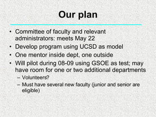 Our plan Committee of faculty and relevant administrators: meets May 22 Develop program using UCSD as model One mentor inside dept, one outside Will pilot during 08-09 using GSOE as test; may have room for one or two additional departments Volunteers? Must have several new faculty (junior and senior are eligible) 