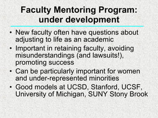 Faculty Mentoring Program: under development New faculty often have questions about adjusting to life as an academic Important in retaining faculty, avoiding misunderstandings (and lawsuits!), promoting success Can be particularly important for women and under-represented minorities Good models at UCSD, Stanford, UCSF, University of Michigan, SUNY Stony Brook  
