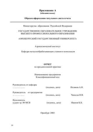 10
Приложение А
(обязательное)
Образец оформления титульного листа отчета
Министерство образования Российской Федерации
ГОСУДАРСТВЕННОЕ ОБРАЗОВАТЕЛЬНОЕ УЧРЕЖДЕНИЕ
ВЫСШЕГО ПРОФЕССИОНАЛЬНОГО ОБРАЗОВАНИЯ
«ОРЕНБУРГСКИЙ ГОСУДАРСТВЕННЫЙ УНИВЕРСИТЕТ»
Аэрокосмический институт
Кафедра металлообрабатывающих станков и комплексов
ОТЧЕТ
по преддипломной практике
Наименование предприятия
Классификационный код
Руководитель от кафедры
…………….. (подпись, дата) Поляков А.Н.
Руководитель от предприятия
……………. (подпись, дата) Чапалда И.В.
Исполнитель
судент гр. 00 МСИ (подпись, дата) Иванов К.К.
Оренбург 2003
Copyright ОАО «ЦКБ «БИБКОМ» & ООО «Aгентство Kнига-Cервис»
 