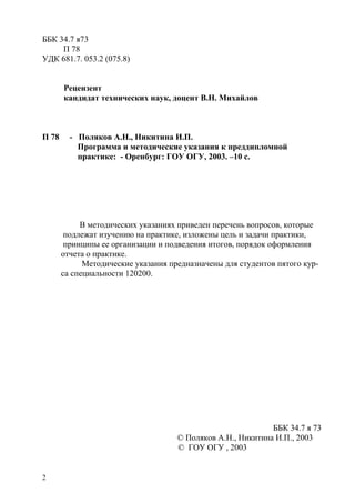 2
ББК 34.7 я73
П 78
УДК 681.7. 053.2 (075.8)
Рецензент
кандидат технических наук, доцент В.Н. Михайлов
П 78 - Поляков А.Н., Никитина И.П.
Программа и методические указания к преддипломной
практике: - Оренбург: ГОУ ОГУ, 2003. –10 с.
В методических указаниях приведен перечень вопросов, которые
подлежат изучению на практике, изложены цель и задачи практики,
принципы ее организации и подведения итогов, порядок оформления
отчета о практике.
Методические указания предназначены для студентов пятого кур-
са специальности 120200.
ББК 34.7 я 73
© Поляков А.Н., Никитина И.П., 2003
© ГОУ ОГУ , 2003
Copyright ОАО «ЦКБ «БИБКОМ» & ООО «Aгентство Kнига-Cервис»
 