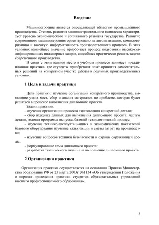 3
Введение
Машиностроение является определяющей областью промышленного
производства. Степень развития машиностроительного комплекса характери-
зует уровень экономического и социального развития государства. Развитие
современного машиностроения ориентировано на автоматизацию, компьюте-
ризацию и высокую информативность производственного процесса. В этих
условиях важнейшее значение приобретает процесс подготовки высококва-
лифицированных инженерных кадров, способных практически решать задачи
современного производства.
В связи с этим важное место в учебном процессе занимает предди-
пломная практика, где студенты приобретают опыт принятия самостоятель-
ных решений на конкретном участке работы в реальных производственных
условиях.
1 Цель и задачи практики
Цель практики: изучение организации конкретного производства, вы-
явление узких мест, сбор и анализ материалов по проблеме, которая будет
решаться в процессе выполнения дипломного проекта.
Задачи практики:
- изучение организации процесса изготовления конкретной детали;
- сбор входных данных для выполнения дипломного проекта: чертеж
детали, годовая программа выпуска, базовый технологический процесс;
- изучение технико-эксплуатационных и экономических показателей
базового оборудования изучение калькуляции и сметы затрат на производст-
во;
- изучение вопросов техники безопасности и охраны окружающей сре-
ды;
- формулирование темы дипломного проекта;
- разработка технического задания на выполнение дипломного проекта.
2 Организация практики
Организация практики осуществляется на основании Приказа Министер-
ства образования РФ от 25 марта 2003г. №1154 «Об утверждении Положения
о порядке проведения практики студентов образовательных учреждений
высшего профессионального образования».
Copyright ОАО «ЦКБ «БИБКОМ» & ООО «Aгентство Kнига-Cервис»
 
