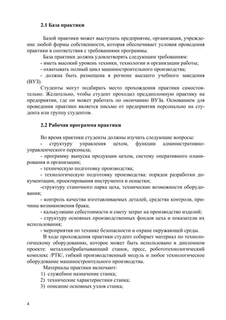 4
2.1 База практики
Базой практики может выступать предприятие, организация, учрежде-
ние любой формы собственности, которая обеспечивает условия проведения
практики в соответствия с требованиями программы.
База практики должна удовлетворять следующим требованиям:
- иметь высокий уровень техники, технологии и организации работы;
- охватывать полный цикл машиностроительного производства;
- должна быть размещена в регионе высшего учебного заведения
(ВУЗ).
Студенты могут подбирать место прохождения практики самостоя-
тельно. Желательно, чтобы студент проходил преддипломную практику на
предприятии, где он может работать по окончанию ВУЗа. Основанием для
проведения практики является письмо от предприятия персонально на сту-
дента или группу студентов.
2.2 Рабочая программа практики
Во время практики студенты должны изучить следующие вопросы:
- структуру управления цехом, функции административно-
управленческого персонала;
- программу выпуска продукции цехом, систему оперативного плани-
рования и организации;
- техническую подготовку производства;
- технологическую подготовку производства: порядок разработки до-
кументации, проектирования инструмента и оснастки;
-структуру станочного парка цеха, технические возможности оборудо-
вания;
- контроль качества изготавливаемых деталей, средства контроля, при-
чины возникновения брака;
- калькуляцию себестоимости и смету затрат на производство изделий;
- структуру основных производственных фондов цеха и показатели их
использования;
- мероприятия по технике безопасности и охране окружающей среды.
В ходе прохождения практики студент собирает материал по техноло-
гическому оборудованию, которое может быть использовано в дипломном
проекте: металлообрабатывающий станок, пресс, робототехнологический
комплекс /РТК/, гибкий производственный модуль и любое технологическое
оборудование машиностроительного производства.
Материалы практики включают:
1) служебное назначение станка;
2) технические характеристики станка;
3) описание основных узлов станка;
Copyright ОАО «ЦКБ «БИБКОМ» & ООО «Aгентство Kнига-Cервис»
 