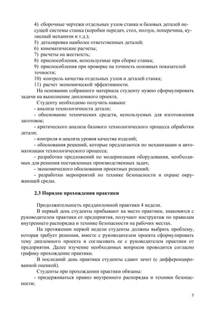5
4) сборочные чертежи отдельных узлов станка и базовых деталей не-
сущей системы станка (коробки передач, стол, ползун, поперечина, ку-
лисный механизм и т.д.);
5) деталировка наиболее ответственных деталей;
6) кинематические расчеты;
7) расчеты на жесткость;
8) приспособления, используемые при сборке станка;
9) приспособления при проверке на точность основных показателей
точности;
10) контроль качества отдельных узлов и деталей станка;
11) расчет экономической эффективности.
На основании собранного материала студенту нужно сформулировать
задачи на выполнение дипломного проекта.
Студенту необходимо получить навыки:
- анализа технологичности детали;
- обоснование технических средств, используемых для изготовления
заготовок;
- критического анализа базового технологического процесса обработки
детали;
- контроля и анализа уровня качества изделий;
- обоснования решений, которые предлагаются по механизации и авто-
матизации технологического процесса;
- разработки предложений по модернизации оборудования, необходи-
мых для решения поставленных производственных задач;
- экономического обоснования проектных решений;
- разработки мероприятий по технике безопасности и охране окру-
жающей среды.
2.3 Порядок прохождения практики
Продолжительность преддипломной практики 4 недели.
В первый день студенты прибывают на место практики, знакомятся с
руководителем практики от предприятия, получают инструктаж по правилам
внутреннего распорядка и технике безопасности на рабочих местах.
На протяжении первой недели студенты должны выбрать проблему,
которая требует решения, вместе с руководителем проекта сформулировать
тему дипломного проекта и согласовать ее с руководителем практики от
предприятия. Далее изучение необходимых вопросов проводится согласно
графику прохождение практики.
В последний день практики студенты сдают зачет (с дифференциро-
ванной оценкой).
Студенты при прохождении практики обязаны:
- придерживаться правил внутреннего распорядка и техники безопас-
ности;
Copyright ОАО «ЦКБ «БИБКОМ» & ООО «Aгентство Kнига-Cервис»
 