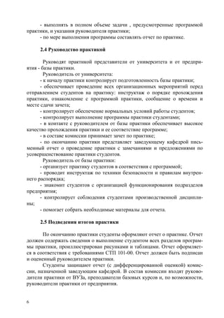 6
- выполнять в полном объеме задачи , предусмотренные программой
практики, и указания руководителя практики;
- по мере выполнения программы составлять отчет по практике.
2.4 Руководство практикой
Руководят практикой представители от университета и от предпри-
ятия - базы практики.
Руководитель от университета:
- к началу практики контролирует подготовленность базы практики;
- обеспечивает проведение всех организационных мероприятий перед
отправлением студентов на практику: инструктаж о порядке прохождения
практики, ознакомление с программой практики, сообщение о времени и
месте сдачи зачета;
- контролирует обеспечение нормальных условий работы студентов;
- контролирует выполнение программы практики студентами;
- в контакте с руководителем от базы практики обеспечивает высокое
качество прохождения практики и ее соответствие программе;
- в составе комиссии принимает зачет по практике;
- по окончанию практики представляет заведующему кафедрой пись-
менный отчет о проведение практики с замечаниями и предложениями по
усовершенствование практики студентов.
Руководитель от базы практики:
- организует практику студентов в соответствия с программой;
- проводит инструктаж по техники безопасности и правилам внутрен-
него распорядка;
- знакомит студентов с организацией функционирования подразделов
предприятия;
- контролирует соблюдения студентами производственной дисципли-
ны;
- помогает собрать необходимые материалы для отчета.
2.5 Подведения итогов практики
По окончанию практики студенты оформляют отчет о практике. Отчет
должен содержать сведения о выполнение студентом всех разделов програм-
мы практики, проиллюстрирован рисунками и таблицами. Отчет оформляет-
ся в соответствия с требованиями СТП 101-00. Отчет должен быть подписан
и оцененный руководителем практики.
Студенты защищают отчет (с дифференцированной оценкой) комис-
сии, назначенной заведующим кафедрой. В состав комиссии входят руково-
дители практики от ВУЗа, преподаватели базовых курсов и, по возможности,
руководители практики от предприятия.
Copyright ОАО «ЦКБ «БИБКОМ» & ООО «Aгентство Kнига-Cервис»
 
