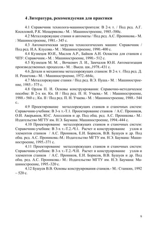 9
4 Литература, рекомендуемая для практики
4.1 Справочник технолога-машиностроителя: В 2-х т. / Под ред. А.Г.
Косиловой, Р.К. Мещерякова.- М. : Машиностроение, 1985.-580с.
4.2 Металлорежущие станки и автоматы / Под ред. А.С. Проникова.- М.
: Машиностроение, 1981.- 345 с.
4.3 Автоматическая загрузка технологических машин: Справочник /
Под ред. И.А. Клусова.- М. : Машиностроение, 1990.-400 с.
4.4 Кузнецов Ю.И., Маслов А.Р., Байков А.Н. Оснастка для станков с
ЧПУ: Справочник.- М. : Машиностроение, 1990.- 512 с.
4.5 Кузнецов М. М. , Вочкевич Л. И., Замчалов Ю.И. Автоматизация
производственных процессов.- М. : Высш. шк.,1978.-431 с.
4.6 Детали и механизмы металлорежущих станков: В 2-х т. /Под ред. Д.
Н. Решетова.- М. : Машиностроение, 1972.-664с,
4.7 Металлорежущие станки / Под ред. В.Э. Пуша.- М. : Машинострое-
ние, 1985.- 575 с.
4.8 Орлов П. И. Основы конструирования: Справочно-методическое
пособие: В 2-х кн. Кн. И / Под ред. П. Н. Учаева.- М. : Машиностроение,
1988.- 560 с.; Кн. ІІ / Под ред. П. Н. Учаева.- М. : Машиностроение, 1988.- 544
с..
4.9 Проектирование металлорежущих станков и станочных систем:
Справочник-учебник: В 3-х т.-Т.1. Проектирование станков / А.С. Проников,
О.И. Аверьянов, Ю.С. Аполлонов и др. Под общ. ред. А.С. Проникова.- М.:
Издательство МГТУ им. Н.Э. Баумана: Машиностроение, 1994.-444 с.
4.10 Проектирование металлорежущих станков и станочных систем:
Справочник-учебник: В 3-х т.-Т.2.-Ч.1. Расчет и конструирование узлов и
элементов станков / А.С. Проников, Е.И. Борисов, В.В. Бушуев и др. Под
общ. ред. А.С. Проникова.-М.: Издательство МГТУ им. Н.Э. Баумана: Маши-
ностроение, 1995.-371 с.
4.11 Проектирование металлорежущих станков и станочных систем:
Справочник-учебник: В 3-х т.-Т.2.-Ч.II. Расчет и конструирование узлов и
элементов станков / А.С. Проников, Е.И. Борисов, В.В. Бушуев и др. Под
общ. ред. А.С. Проникова.- М.: Издательство МГТУ им. Н.Э. Баумана: Ма-
шиностроение, 1995.-320 с.
4.12 Бушуев В.В. Основы конструирования станков.- М.: Станкин, 1992
– 520 с.
Copyright ОАО «ЦКБ «БИБКОМ» & ООО «Aгентство Kнига-Cервис»
 
