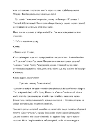 стає за одиндень генералом, а потім через декілька років імператором
Франції. Завойовником, якого знає весь світ.)
Цю теорію “ наполеонізму розвінчували у своїхтворахі Стендаль, і
Толстой, і Достоєвский. Наш головнийгерой формує теорію «право сильної
особистостіна злочин, на кров по совісті».
Наша з вами задача на уроціразом із Ф.М. Достоєвським розвінчати цю
«теорію».
3. Роботанад темою уроку.
Суддя:
- Встати всім! Суд іде!
Сьогодніми розглядаємо справупро вбивство двохжінок: Альони Іванівни
та її зведеної сестриЄлизавети. На початку липня цього року, молодий
чоловік, студент, РодіонРаскольніков вчинив страшний злочин: він з
особливоюжорстокістю вбив двох літніх жінок: Альону Іванівну та її сестру
Єлизавету.
Слово надається злочинцю.
(Причини злочину Раскольнікова)
-Деякий час тому я вигадав «теорію» про право сильної особистостіна кров.
Такі історичнідіячі, як Ю. Цезар, Наполеон вбивали безліч людей під час
своїхпоходів, проливали ріки кровіі дуже спокійно спали після цього,
більше того, історики вважали їх великими людьми. Я розділив людство на
людей звичайних і на людей незвичайних.
Закони існують для людей звичайних, а незвичайні люди, сильні особистості
можуть їх порушувати. С одного бокужиття старої, жадібної мехварки
Альони Іванівни, яка заїдаєчужий вік, а з другого боку - щастя всього
людства. Ось я і вирішив вбити, забратигроші, потім закінчити курс в
 