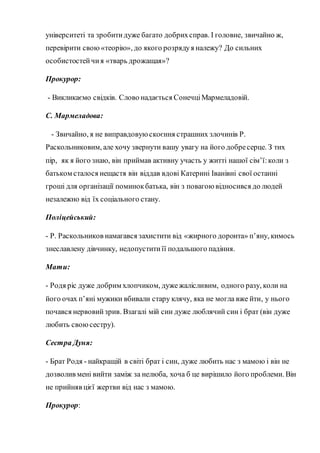 університеті та зробитидуже багато добрихсправ. І головне, звичайно ж,
перевірити свою «теорію», до якого розрядуя належу? До сильних
особистостейчия «тварь дрожащая»?
Прокурор:
- Викликаємо свідків. Слово надається СонечціМармеладовій.
С. Мармеладова:
- Звичайно, я не виправдовую скоєння страшних злочинів Р.
Раскольниковим, але хочу звернути вашу увагу на його добресерце. З тих
пір, як я його знаю, він приймав активну участь у житті нашої сім’ї:коли з
батьком сталося нещастя він віддав вдові Катерині Іванівні свої останні
гроші для організації поминокбатька, він з повагою відносився до людей
незалежно від їх соціального стану.
Поліцейський:
- Р. Раскольников намагався захистити від «жирного доронта» п’яну, кимось
знеславлену дівчинку, недопуститиїї подальшого падіння.
Мати:
- Родя ріс дуже добрим хлопчиком, дужежалісливим, одного разу, коли на
його очах п’яні мужики вбивали стару клячу, яка не могла вже йти, у нього
почався нервовийзрив. Взагалі мій син дуже люблячий син і брат (він дуже
любить своюсестру).
Сестра Дуня:
- Брат Родя - найкращій в світі брат і син, дуже любить нас з мамою і він не
дозволив мені вийти заміж за нелюба, хоча б це вирішило його проблеми. Він
не прийняв цієї жертви від нас з мамою.
Прокурор:
 