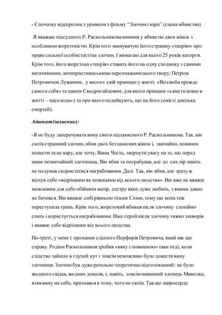 - Спочатку відеороликз уривком з фільму “Злочині кара” (сцена вбивства)
Я вважаю підсудного Р. Раскольниковавинним у вбивстві двох жінок з
особливою жорстокістю. Крім того звинувачую його страшну «теорію» про
право сильної особистостіна злочин. І вимагаю для нього 25 років каторги.
Крім того, його жорстока«теорія» ставить його на одну сходинкуз самими
негативними, антихристиянськими персонажамицього твору:Петром
Петровичем Лужиним, у якого є свій принцип у житті: «Возлюбипрежде
самого себя» та паном Свидригайловим, для якого принцип «самеголовне в
житті – насолода» ( та про якого подейкують, що на його совісті декілька
смертей).
Адвокат(захисник):
-Я не буду заперечувати вину свого підзахисного Р. Раскольникова. Так, він
скоїв страшнийзлочин, вбив двох беззахиснихжінок і, звичайно, повинен
понести за це кару, але хочу, Ваша Честь, звернути увагу на те, що перед
нами незвичайний злочинець. Він вбив та пограбував, але до сих пір навіть
не подумав скористатися награбованим. Далі. Так, він вбив, але зразуж
відчув себе «відрізаним як ножицями від всього людства». Він вже не вважає
можливим для себе обійняти матір, сестру яких дуже любить, з якими давно
не бачився. Він вважає собірівньою тільки Соню, тому що вона теж
переступила грань. Крім того, жорстокийвбивця після злочину спокійно
спить і користується награбованим. Наш геройпісля злочину тяжко захворів
і вважає себе відрізаним від всього людства.
По-третє, у мене є прохання слідчого Порфирія Петровича, який вів цю
справу. Родіон Раскольников зробив «явкуз повинною» таки тоді, коли
слідство зайшло в глухий кут і зовсім неможливо було довестивину
злочинця. Злочинбув дуже ретельно теоретично підготовлений: не було
жодного свідка, жодних доказів, і, навіть, зовсім невинний хлопець Миколка,
взяв вину на себе, признався в тому, чого не скоїв. Такщо щиросерде
 