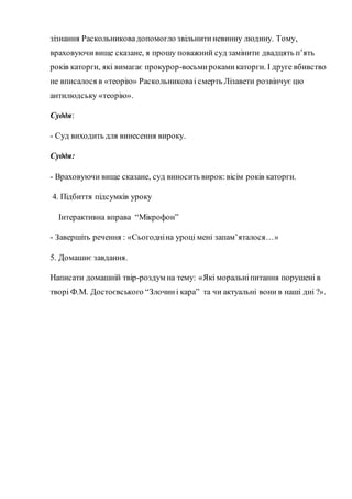 зізнання Раскольниковадопомогло звільнитиневинну людину. Тому,
враховуючивище сказане, я прошу поважний суд замінити двадцять п’ять
років каторги, які вимагає прокурор-восьмирокамикаторги. І друге вбивство
не вписалося в «теорію» Раскольниковаі смерть Лізавети розвінчує цю
антилюдську «теорію».
Суддя:
- Суд виходить для винесення вироку.
Суддя:
- Враховуючи вище сказане, суд виносить вирок:вісім років каторги.
4. Підбиття підсумків уроку
Інтерактивна вправа “Мікрофон”
- Завершіть речення : «Сьогодніна уроці мені запам’яталося…»
5. Домашнє завдання.
Написати домашній твір-роздум на тему: «Які моральніпитання порушені в
творі Ф.М. Достоєвського “Злочині кара” та чи актуальні вони в наші дні ?».
 
