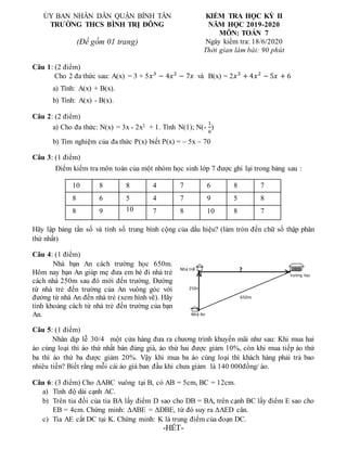 ỦY BAN NHÂN DÂN QUẬN BÌNH TÂN
TRƯỜNG THCS BÌNH TRỊ ĐÔNG
(Đề gồm 01 trang)
KIỂM TRA HỌC KỲ II
NĂM HỌC 2019-2020
MÔN: TOÁN 7
Ngày kiểm tra: 18/6/2020
Thời gian làm bài: 90 phút
Câu 1: (2 điểm)
Cho 2 đa thức sau: A(x) = 3 + 5𝑥3
− 4𝑥2
− 7𝑥 và B(x) = 2𝑥3
+ 4𝑥2
− 5𝑥 + 6
a) Tính: A(x) + B(x).
b) Tính: A(x) - B(x).
Câu 2: (2 điểm)
a) Cho đa thức: N(x) = 3x - 2x2 + 1. Tính N(1); N(-
1
6
)
b) Tìm nghiệm của đa thức P(x) biết P(x) = – 5x – 70
Câu 3: (1 điểm)
Điểm kiểm tra môn toán của một nhóm học sinh lớp 7 được ghi lại trong bảng sau :
Hãy lập bảng tần số và tính số trung bình cộng của dấu hiệu? (làm tròn đến chữ số thập phân
thứ nhất)
Câu 4: (1 điểm)
Nhà bạn An cách trường học 650m.
Hôm nay bạn An giúp mẹ đưa em bé đi nhà trẻ
cách nhà 250m sau đó mới đến trường. Đường
từ nhà trẻ đến trường của An vuông góc với
đường từ nhà An đến nhà trẻ (xem hình vẽ). Hãy
tính khoảng cách từ nhà trẻ đến trường của bạn
An.
Câu 5: (1 điểm)
Nhân dịp lễ 30/4 một cửa hàng đưa ra chương trình khuyến mãi như sau: Khi mua hai
áo cùng loại thì áo thứ nhất bán đúng giá, áo thứ hai được giảm 10%, còn khi mua tiếp áo thứ
ba thì áo thứ ba được giảm 20%. Vậy khi mua ba áo cùng loại thì khách hàng phải trả bao
nhiêu tiền? Biết rằng mỗi cái áo giá ban đầu khi chưa giảm là 140 000đồng/ áo.
Câu 6: (3 điểm) Cho ΔABC vuông tại B, có AB = 5cm, BC = 12cm.
a) Tính độ dài cạnh AC.
b) Trên tia đối của tia BA lấy điểm D sao cho DB = BA, trên cạnh BC lấy điểm E sao cho
EB = 4cm. Chứng minh: ΔABE = ΔDBE, từ đó suy ra ΔAED cân.
c) Tia AE cắt DC tại K. Chứng minh: K là trung điểm của đoạn DC.
-HẾT-
10 8 8 4 7 6 8 7
8 6 5 4 7 9 5 8
8 9 10 7 8 10 8 7
Nhà An
Trường học
Nhà trẻ
250m
650m
?
 