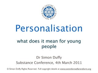 Personalisation
          what does it mean for young
                    people

                              Dr Simon Duffy
         Substance Conference, 4th March 2011
© Simon Duffy. Rights Reserved. Full copyright details at www.centreforwelfarereform.org
 