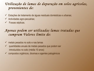 Utilização de lamas de depuração em solos agrícolas,
provenientes de:
 Estações de tratamento de águas residuais domésticas e urbanas;
 Actividades agro-pecuárias;
 Fossas sépticas.
Apenas podem ser utilizadas lamas tratadas que
cumpram Valores limite de:
 metais pesados no solo e nas lamas
 quantidades anuais de metais pesados que podem ser
introduzidos no solo (média 10 anos)
 compostos orgânicos, dioxinas e agentes patogénicos
 