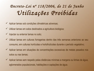 Decreto-Lei nº 118/2006, de 21 de Junho
Utilizações Proibidas
 Aplicar lamas sob condições climatéricas adversas;
 Utilizar lamas em solos destinados a agricultura biológica;
 Injectar ou enterrar lamas no solo;
 Utilizar lamas em culturas forrageiras dentro das três semanas anteriores ao seu
consumo, em culturas hortícolas e hortofrutícolas durante o período vegetativo;
 Aplicar lamas em situações de concentrações excessivas de metais pesados nos
solos ou nas lamas;
 Aplicar lamas sem respeito pelas distâncias mínimas a margens ou linhas de água,
aglomerados populacionais, habitações e captações de água.
 