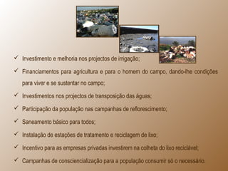  Investimento e melhoria nos projectos de irrigação;
 Financiamentos para agricultura e para o homem do campo, dando-lhe condições
para viver e se sustentar no campo;
 Investimentos nos projectos de transposição das águas;
 Participação da população nas campanhas de reflorescimento;
 Saneamento básico para todos;
 Instalação de estações de tratamento e reciclagem de lixo;
 Incentivo para as empresas privadas investirem na colheta do lixo reciclável;
 Campanhas de consciencialização para a população consumir só o necessário.
 