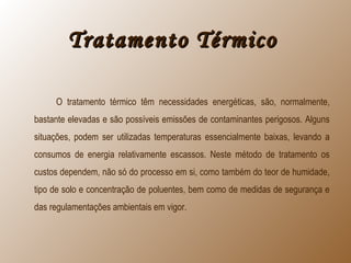 Tratamento TérmicoTratamento Térmico
O tratamento térmico têm necessidades energéticas, são, normalmente,
bastante elevadas e são possíveis emissões de contaminantes perigosos. Alguns
situações, podem ser utilizadas temperaturas essencialmente baixas, levando a
consumos de energia relativamente escassos. Neste método de tratamento os
custos dependem, não só do processo em si, como também do teor de humidade,
tipo de solo e concentração de poluentes, bem como de medidas de segurança e
das regulamentações ambientais em vigor.
 