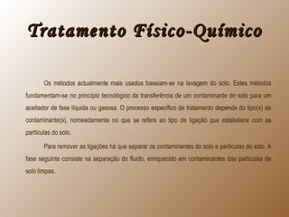 Tratamento Físico-QuímicoTratamento Físico-Químico
Os métodos actualmente mais usados baseiam-se na lavagem do solo. Estes métodos
fundamentam-se no princípio tecnológico da transferência de um contaminante do solo para um
aceitador de fase líquida ou gasosa. O processo específico de tratamento depende do tipo(s) de
contaminante(s), nomeadamente no que se refere ao tipo de ligação que estabelece com as
partículas do solo.
Para remover as ligações há que separar os contaminantes do solo e partículas do solo. A
fase seguinte consiste na separação do fluido, enriquecido em contaminantes das partículas de
solo limpas.
 
