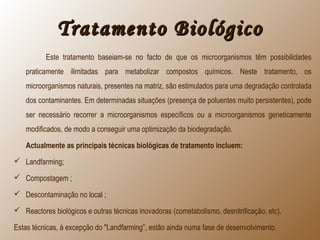 Tratamento BiológicoTratamento Biológico
Este tratamento baseiam-se no facto de que os microorganismos têm possibilidades
praticamente ilimitadas para metabolizar compostos químicos. Neste tratamento, os
microorganismos naturais, presentes na matriz, são estimulados para uma degradação controlada
dos contaminantes. Em determinadas situações (presença de poluentes muito persistentes), pode
ser necessário recorrer a microorganismos específicos ou a microorganismos geneticamente
modificados, de modo a conseguir uma optimização da biodegradação.
Actualmente as principais técnicas biológicas de tratamento incluem:
 Landfarming;
 Compostagem ;
 Descontaminação no local ;
 Reactores biológicos e outras técnicas inovadoras (cometabolismo, desnitrificação, etc).
Estas técnicas, à excepção do "Landfarming”, estão ainda numa fase de desenvolvimento.
 
