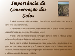 Importância daImportância da
Conservação dosConservação dos
SolosSolos
O solo é um recurso básico que suporta toda a cobertura vegetal de terra, sem a qual os
seres vivos não poderiam existir.
O solo incluem-se não só as culturas, como também todos os tipos de árvores, gramíneas,
raízes e herbáceas que podem ser utilizadas pelo homem.
O solo é uma das maiores fontes de energia para o grande drama da vida que, geração
após geração de homens, plantas e animais, actuam na terra.
Quanto maior a variedade de solos que uma nação possui, maior a oportunidade de seu
povo encontrar melhor padrão de vida. É importante, porém, que as maiores áreas sejam
ocupadas por solos adaptados às grandes produções de alimentos e matérias-primas essenciais
à habitação, vestuário, transporte e indústria..
 