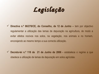 LegislaçãoLegislação
 Directiva n.º 86/278/CE, do Conselho, de 12 de Junho – tem por objectivo
regulamentar a utilização das lamas de depuração na agricultura, de modo a
evitar efeitos nocivos nos solos, na vegetação, nos animais e no homem,
encorajando ao mesmo tempo a sua correcta utilização.
 Decreto-lei n.º 118 de 21 de Junho de 2006 - estabelece o regime a que
obedece a utilização de lamas de depuração em solos agrícolas.
 
