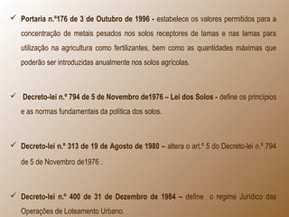  Portaria n.º176 de 3 de Outubro de 1996 - estabelece os valores permitidos para a
concentração de metais pesados nos solos receptores de lamas e nas lamas para
utilização na agricultura como fertilizantes, bem como as quantidades máximas que
poderão ser introduzidas anualmente nos solos agrícolas.
 Decreto-lei n.º 794 de 5 de Novembro de1976 – Lei dos Solos - define os princípios
e as normas fundamentais da política dos solos.
 Decreto-lei n.º 313 de 19 de Agosto de 1980 – altera o art.º 5 do Decreto-lei n.º 794
de 5 de Novembro de1976 .
 Decreto-lei n.º 400 de 31 de Dezembro de 1984 – define o regime Jurídico das
Operações de Loteamento Urbano.
 