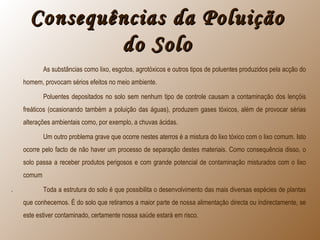 Consequências da PoluiçãoConsequências da Poluição
do Solodo Solo
As substâncias como lixo, esgotos, agrotóxicos e outros tipos de poluentes produzidos pela acção do
homem, provocam sérios efeitos no meio ambiente.
Poluentes depositados no solo sem nenhum tipo de controle causam a contaminação dos lençóis
freáticos (ocasionando também a poluição das águas), produzem gases tóxicos, além de provocar sérias
alterações ambientais como, por exemplo, a chuvas ácidas.
Um outro problema grave que ocorre nestes aterros é a mistura do lixo tóxico com o lixo comum. Isto
ocorre pelo facto de não haver um processo de separação destes materiais. Como consequência disso, o
solo passa a receber produtos perigosos e com grande potencial de contaminação misturados com o lixo
comum
. Toda a estrutura do solo é que possibilita o desenvolvimento das mais diversas espécies de plantas
que conhecemos. É do solo que retiramos a maior parte de nossa alimentação directa ou indirectamente, se
este estiver contaminado, certamente nossa saúde estará em risco.
 
