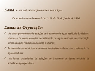 Lama: é uma mistura homogénea entre a terra e água.
De acordo com o decreto-lei n.º 118 de 21 de Junho de 2006
Lamas de Depuração:
 As lamas provenientes de estações de tratamento de águas residuais domésticas,
urbanas e de outras estações de tratamento de águas residuais de composição
similar às águas residuais domésticas e urbanas;
 As lamas de fossas sépticas e de outras instalações similares para o tratamento de
águas residuais;
 As lamas provenientes de estações de tratamento de águas residuais de
actividades agro-pecuárias.
 