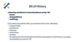 • Linked by userName or lowerUserName not by "ID"
• issues
• changeHistory
• auditLogs
• ID's within the entities XML, are utilized to link other JIRA data.
• customFields
• workflows
• statuses
• resolutions
• screens
• As well as the ID's of the above and their association to a Scheme, or a project
are linked by numerical "ID"
BitofHistory
 