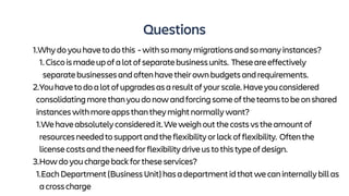 Questions
1.Whydoyouhavetodothis -withsomanymigrationsandsomanyinstances?
1. Ciscoismadeupofalotofseparatebusinessunits. Theseareeffectively
separatebusinessesandoftenhavetheirownbudgetsandrequirements.
2.Youhavetodoalotofupgradesasaresultofyourscale.Haveyouconsidered
consolidatingmorethanyoudonowandforcingsomeoftheteamstobeonshared
instanceswithmoreappsthantheymightnormallywant?
1.Wehaveabsolutelyconsideredit.Weweighoutthecostsvstheamountof
resourcesneededtosupportandtheflexibilityorlackofflexibility. Oftenthe
licensecostsandtheneedforflexibilitydriveustothistypeofdesign.
3.Howdoyouchargebackfortheseservices?
1.EachDepartment(BusinessUnit)hasadepartmentidthatwecaninternallybillas
acrosscharge
 