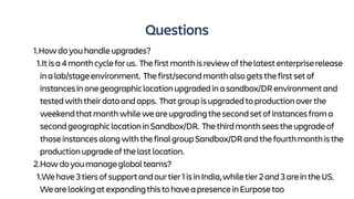 Questions
1.Howdoyouhandleupgrades?
1.Itisa4monthcycleforus. Thefirstmonthisreviewofthelatestenterpriserelease
inalab/stageenvironment. Thefirst/secondmonthalsogetsthefirstsetof
instancesinonegeographiclocationupgradedinasandbox/DRenvironmentand
testedwiththeirdataandapps. Thatgroupisupgradedtoproductionoverthe
weekendthatmonthwhileweareupgradingthesecondsetofinstancesfroma
secondgeographiclocationinSandbox/DR. Thethirdmonthseestheupgradeof
thoseinstancesalongwiththefinalgroupSandbox/DRandthefourthmonthisthe
productionupgradeofthelastlocation.
2.Howdoyoumanageglobalteams?
1.Wehave3tiersofsupportandourtier1isinIndia,whiletier2and3areintheUS.
WearelookingatexpandingthistohaveapresenceinEurposetoo
 